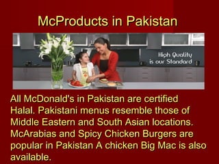 McProducts in Pakistan

All McDonald's in Pakistan are certified
Halal. Pakistani menus resemble those of
Middle Eastern and South Asian locations.
McArabias and Spicy Chicken Burgers are
popular in Pakistan A chicken Big Mac is also
available.

 