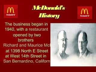 McDonald’s
History
The business began in
1940, with a restaurant
 opened by two
brothers 
Richard and Maurice McDonald
 at 1398 North E Street
at West 14th Street in 
San Bernardino, California
 

 