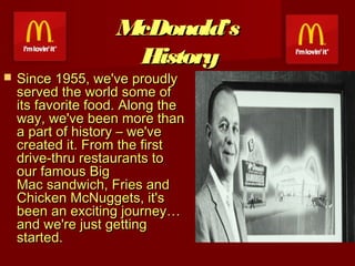 McDonald’s
History



Since 1955, we've proudly
served the world some of
its favorite food. Along the
way, we've been more than
a part of history – we've
created it. From the first
drive-thru restaurants to
our famous Big
Mac sandwich, Fries and
Chicken McNuggets, it's
been an exciting journey…
and we're just getting
started.

 