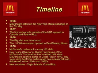 Timeline













1966
McDonald's listed on the New York stock exchange on
the 7th May.
1967
The first restaurants outside of the USA opened in
Canada and Puerto Rico.
1968
The Big Mac was introduced.
The 1,000th restaurant opened in Des Plaines, Illinois.
1970
McDonald's restaurant in every US state.
Ray Cesca (Director of Global Purchasing of the
McDonald's Corporation) has admitted that when
McDonald's opened stores in Costa Rica in 1970, they
were using beef from cattle raised on ex-rainforest land,
deforested in the 1950's and 1960's.
New countries - Virgin Islands, Costa Rica.

 
