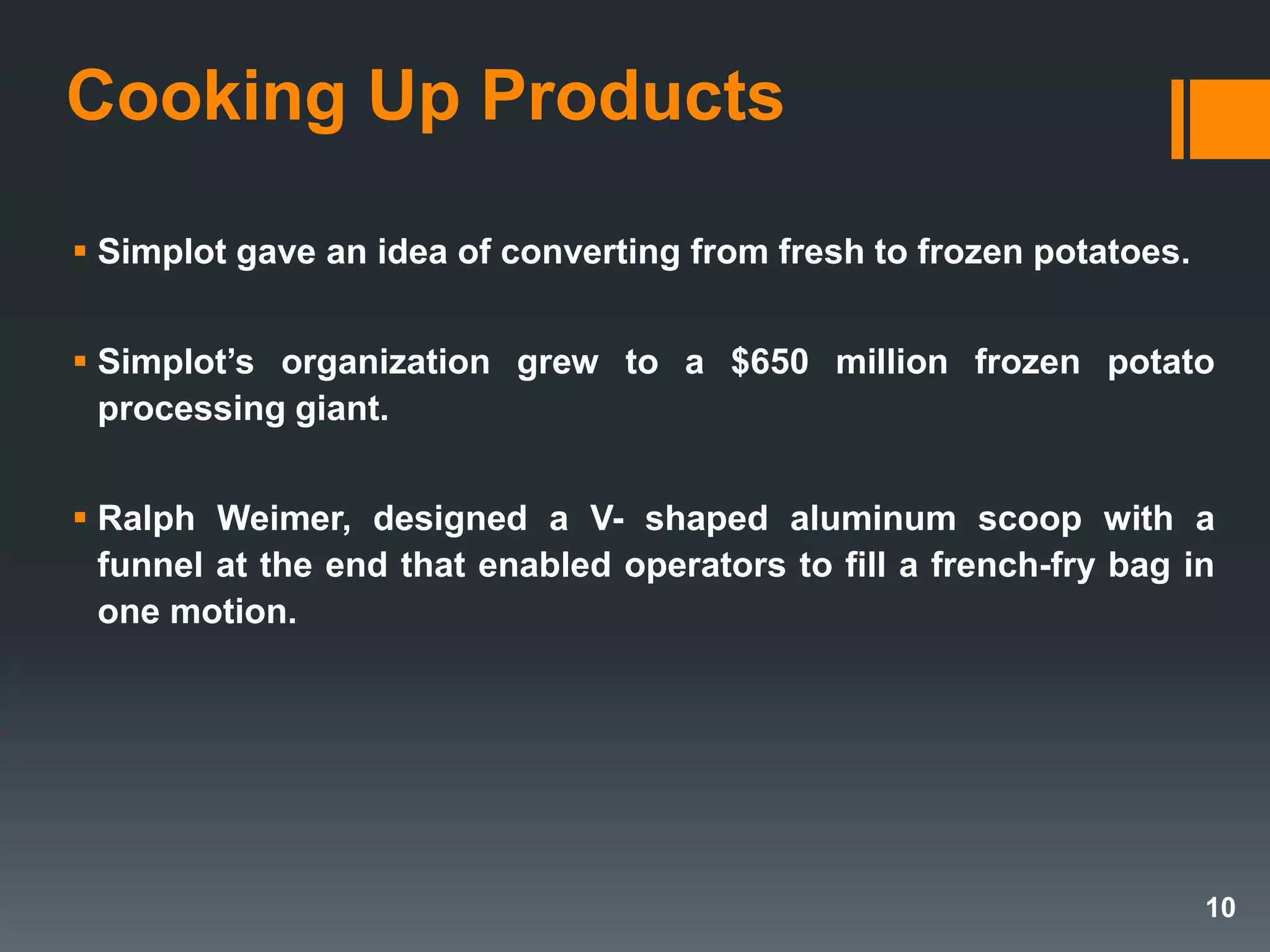 Cooking Up Products
 Simplot gave an idea of converting from fresh to frozen potatoes.
 Simplot’s organization grew to a $650 million frozen potato
processing giant.
 Ralph Weimer, designed a V- shaped aluminum scoop with a
funnel at the end that enabled operators to fill a french-fry bag in
one motion.
10
 
