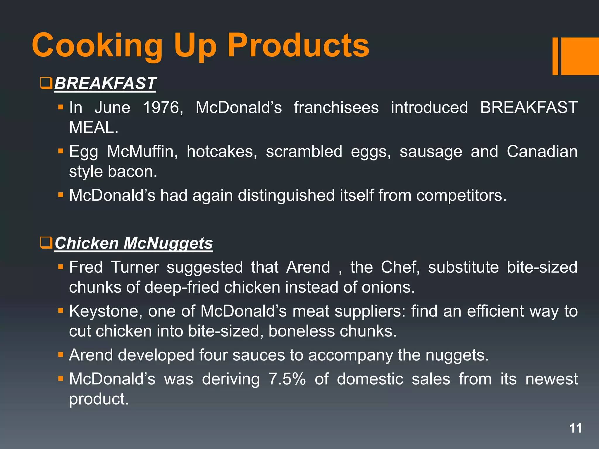 Cooking Up Products
BREAKFAST
 In June 1976, McDonald’s franchisees introduced BREAKFAST
MEAL.
 Egg McMuffin, hotcakes, scrambled eggs, sausage and Canadian
style bacon.
 McDonald’s had again distinguished itself from competitors.
Chicken McNuggets
 Fred Turner suggested that Arend , the Chef, substitute bite-sized
chunks of deep-fried chicken instead of onions.
 Keystone, one of McDonald’s meat suppliers: find an efficient way to
cut chicken into bite-sized, boneless chunks.
 Arend developed four sauces to accompany the nuggets.
 McDonald’s was deriving 7.5% of domestic sales from its newest
product.
11
 