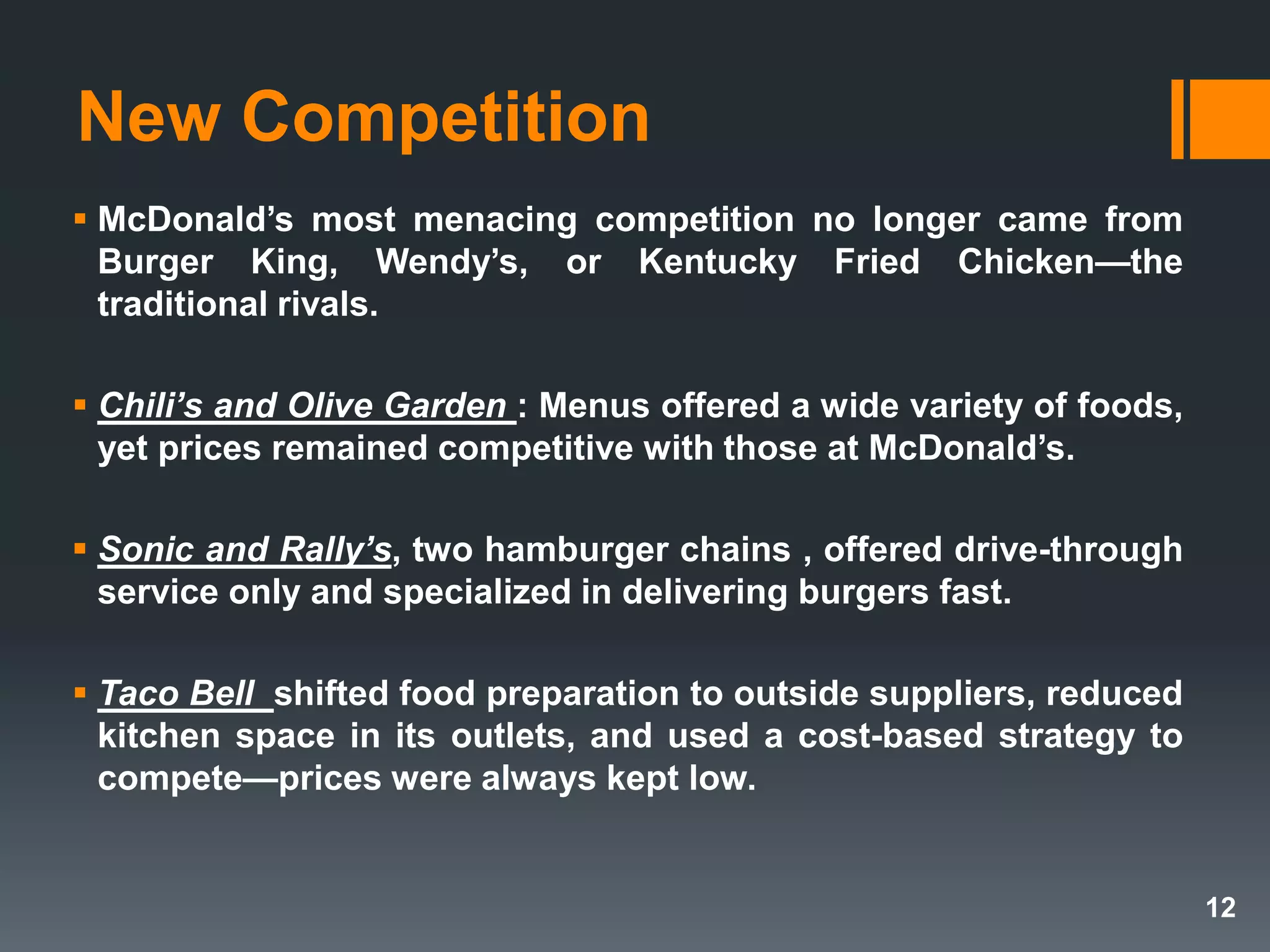 New Competition
 McDonald’s most menacing competition no longer came from
Burger King, Wendy’s, or Kentucky Fried Chicken—the
traditional rivals.
 Chili’s and Olive Garden : Menus offered a wide variety of foods,
yet prices remained competitive with those at McDonald’s.
 Sonic and Rally’s, two hamburger chains , offered drive-through
service only and specialized in delivering burgers fast.
 Taco Bell shifted food preparation to outside suppliers, reduced
kitchen space in its outlets, and used a cost-based strategy to
compete—prices were always kept low.
12
 