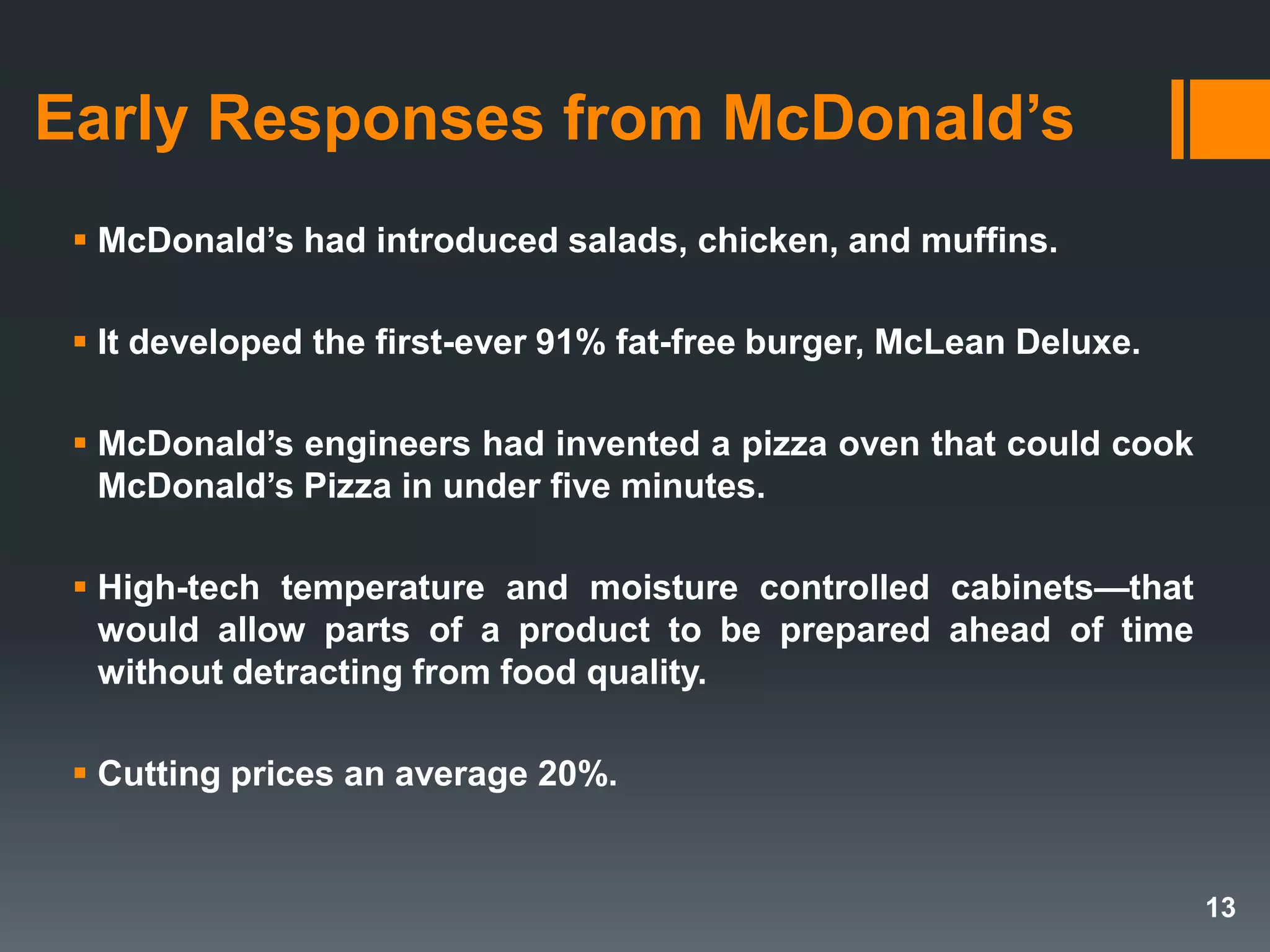 Early Responses from McDonald’s
 McDonald’s had introduced salads, chicken, and muffins.
 It developed the first-ever 91% fat-free burger, McLean Deluxe.
 McDonald’s engineers had invented a pizza oven that could cook
McDonald’s Pizza in under five minutes.
 High-tech temperature and moisture controlled cabinets—that
would allow parts of a product to be prepared ahead of time
without detracting from food quality.
 Cutting prices an average 20%.
13
 