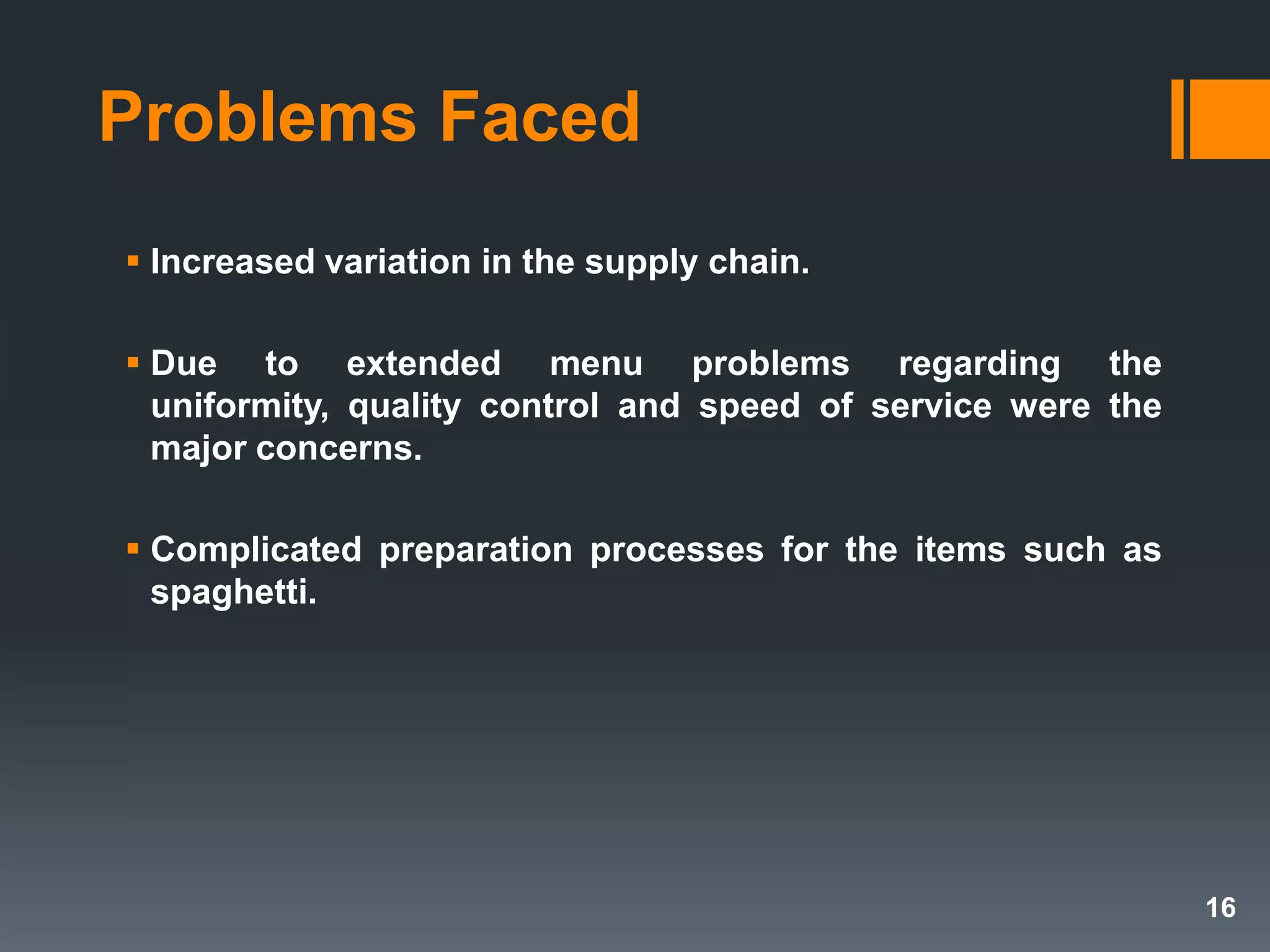 Problems Faced
 Increased variation in the supply chain.
 Due to extended menu problems regarding the
uniformity, quality control and speed of service were the
major concerns.
 Complicated preparation processes for the items such as
spaghetti.
16
 