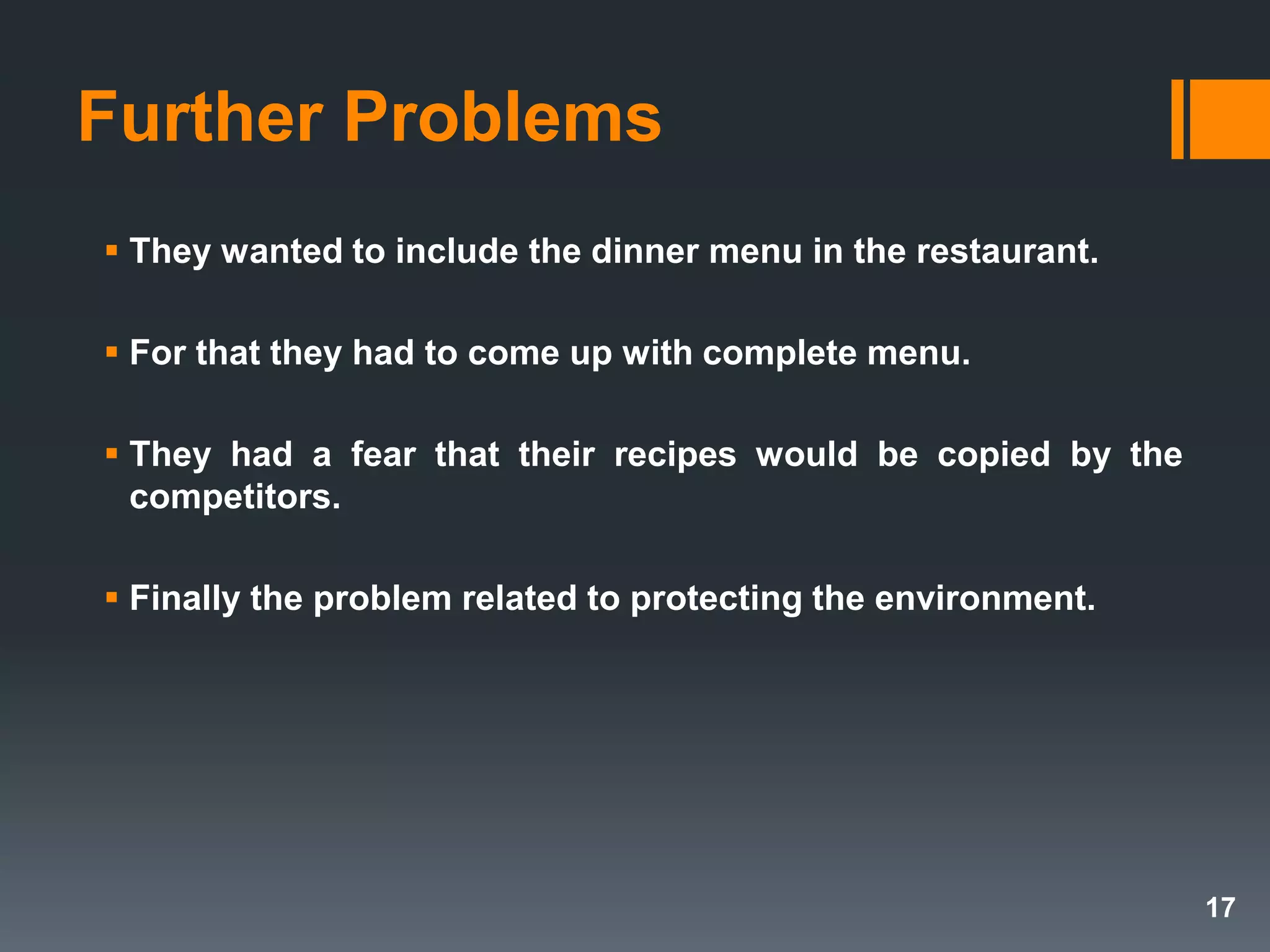 Further Problems
 They wanted to include the dinner menu in the restaurant.
 For that they had to come up with complete menu.
 They had a fear that their recipes would be copied by the
competitors.
 Finally the problem related to protecting the environment.
17
 