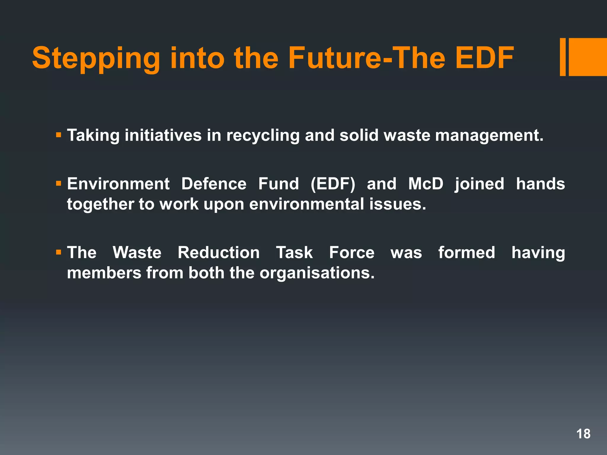 Stepping into the Future-The EDF
 Taking initiatives in recycling and solid waste management.
 Environment Defence Fund (EDF) and McD joined hands
together to work upon environmental issues.
 The Waste Reduction Task Force was formed having
members from both the organisations.
18
 