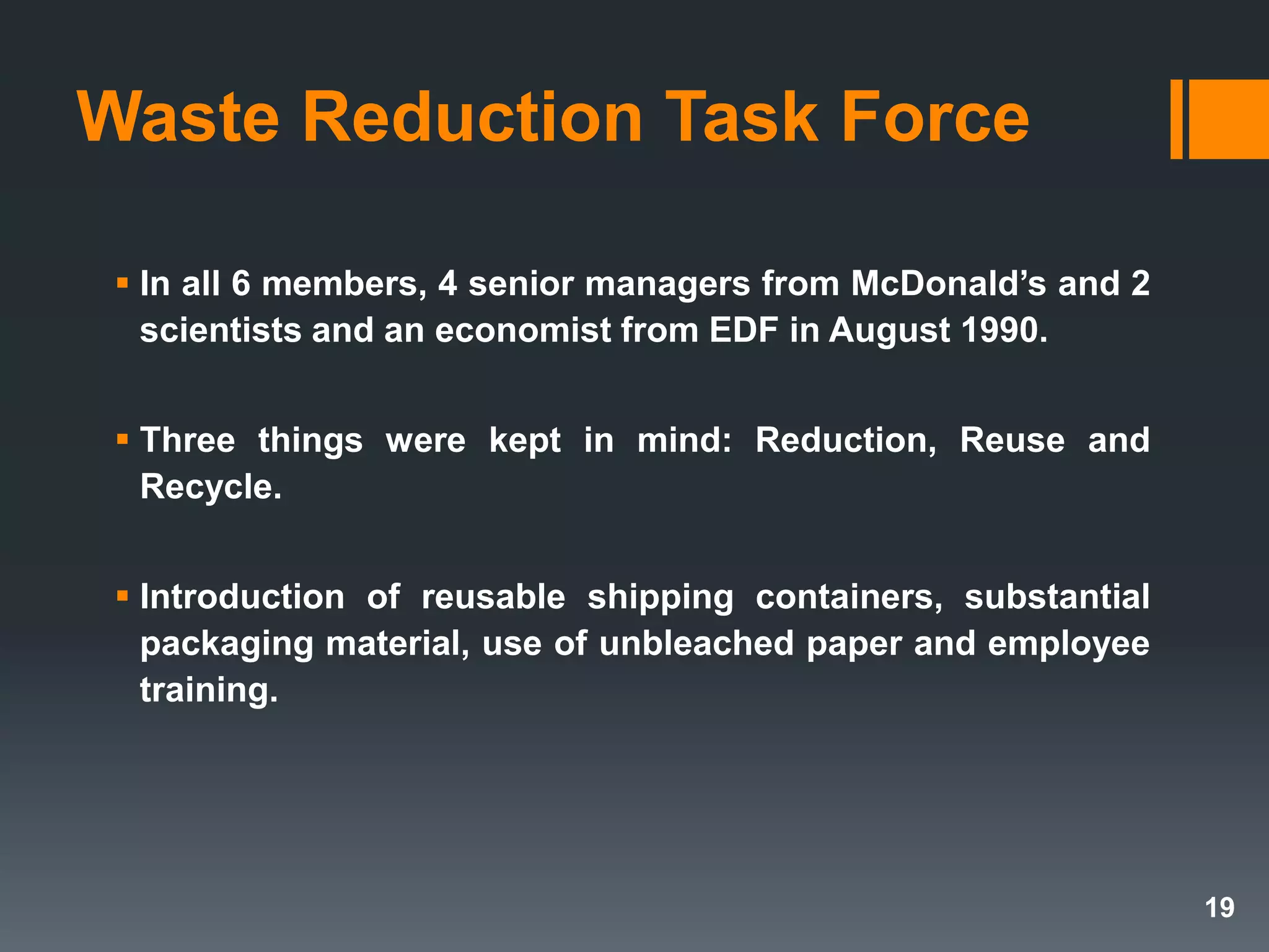 Waste Reduction Task Force
 In all 6 members, 4 senior managers from McDonald’s and 2
scientists and an economist from EDF in August 1990.
 Three things were kept in mind: Reduction, Reuse and
Recycle.
 Introduction of reusable shipping containers, substantial
packaging material, use of unbleached paper and employee
training.
19
 