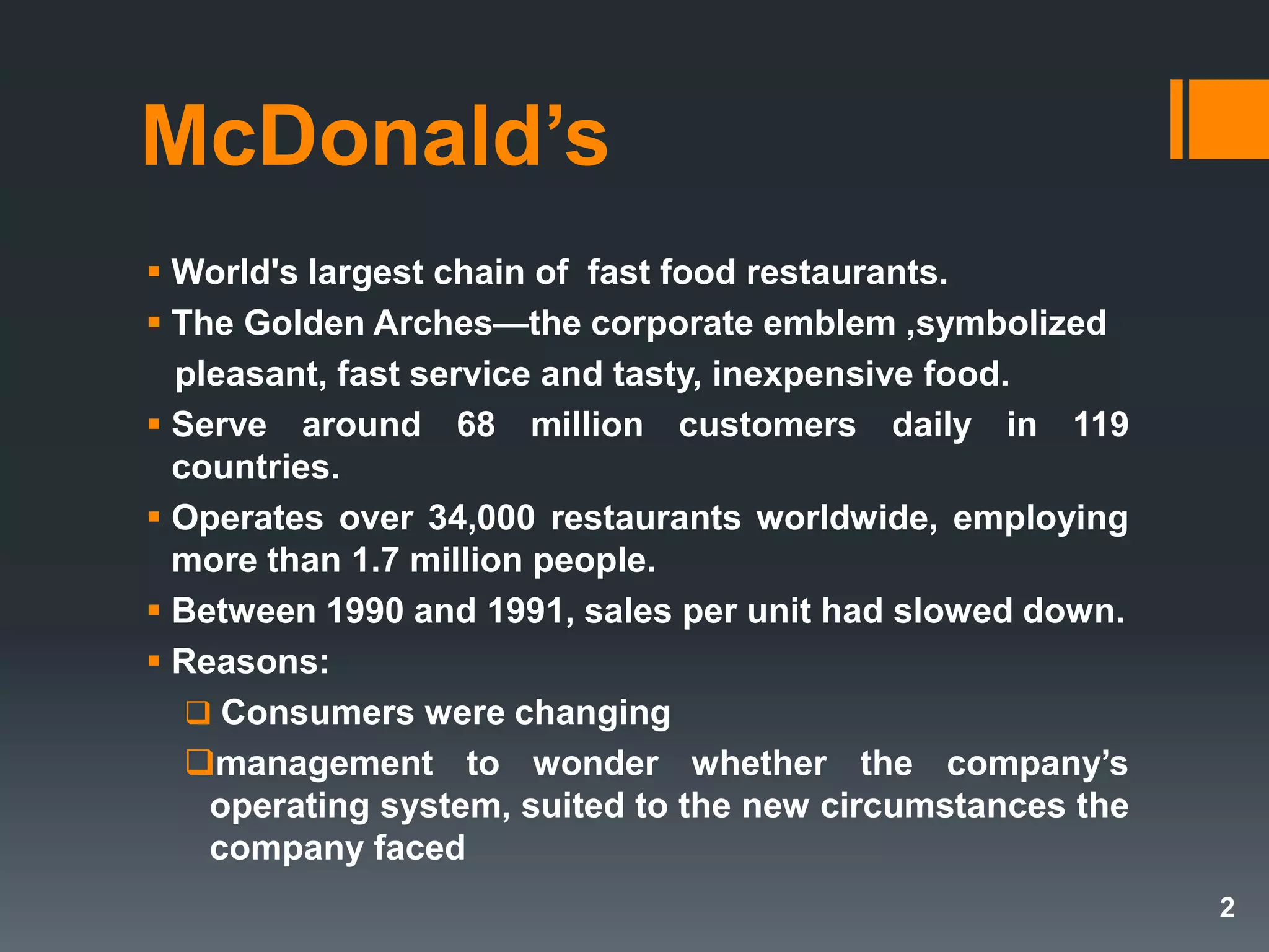 McDonald’s
 World's largest chain of fast food restaurants.
 The Golden Arches—the corporate emblem ,symbolized
pleasant, fast service and tasty, inexpensive food.
 Serve around 68 million customers daily in 119
countries.
 Operates over 34,000 restaurants worldwide, employing
more than 1.7 million people.
 Between 1990 and 1991, sales per unit had slowed down.
 Reasons:
 Consumers were changing
management to wonder whether the company’s
operating system, suited to the new circumstances the
company faced
2
 