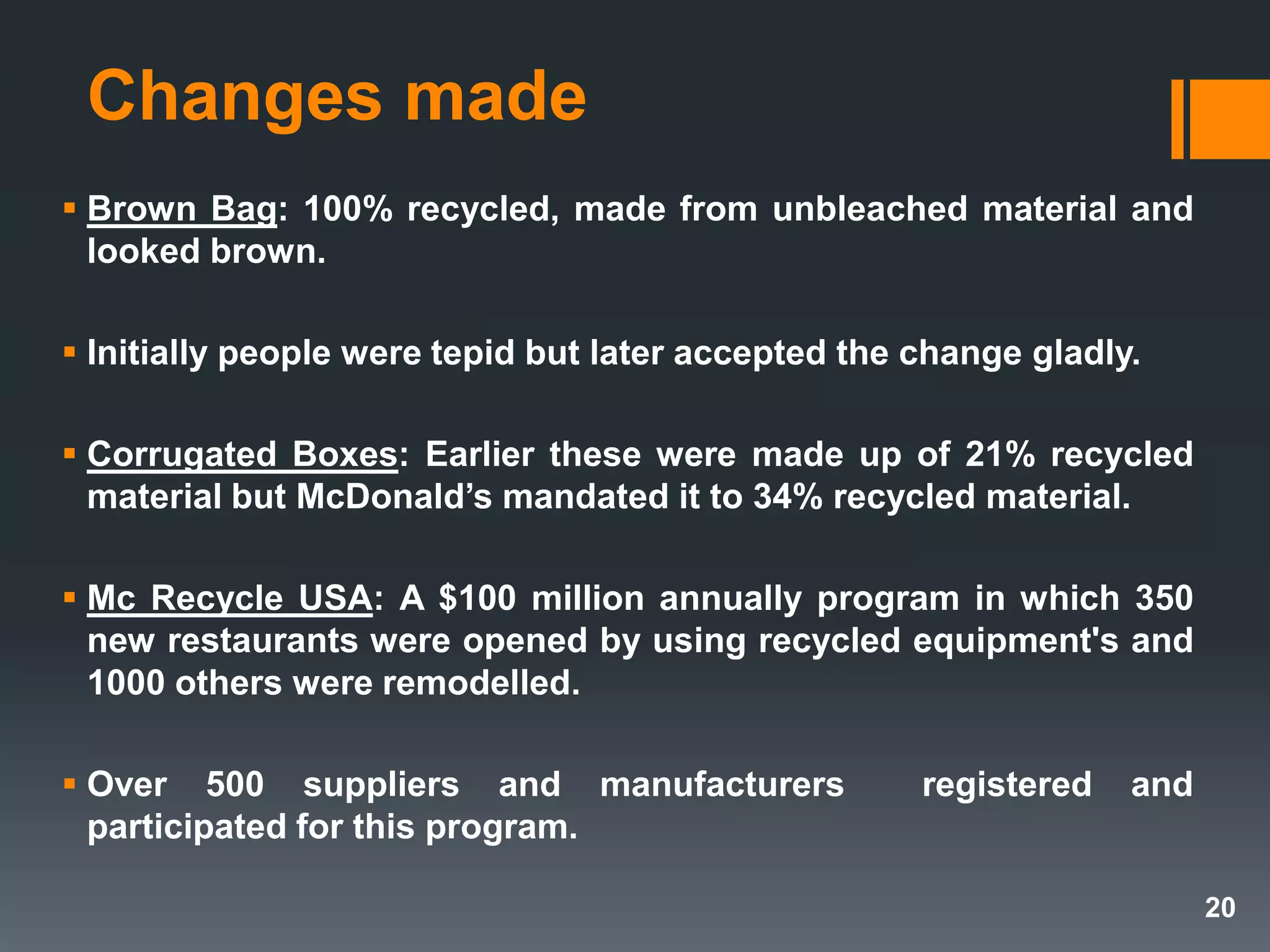 Changes made
 Brown Bag: 100% recycled, made from unbleached material and
looked brown.
 Initially people were tepid but later accepted the change gladly.
 Corrugated Boxes: Earlier these were made up of 21% recycled
material but McDonald’s mandated it to 34% recycled material.
 Mc Recycle USA: A $100 million annually program in which 350
new restaurants were opened by using recycled equipment's and
1000 others were remodelled.
 Over 500 suppliers and manufacturers registered and
participated for this program.
20
 