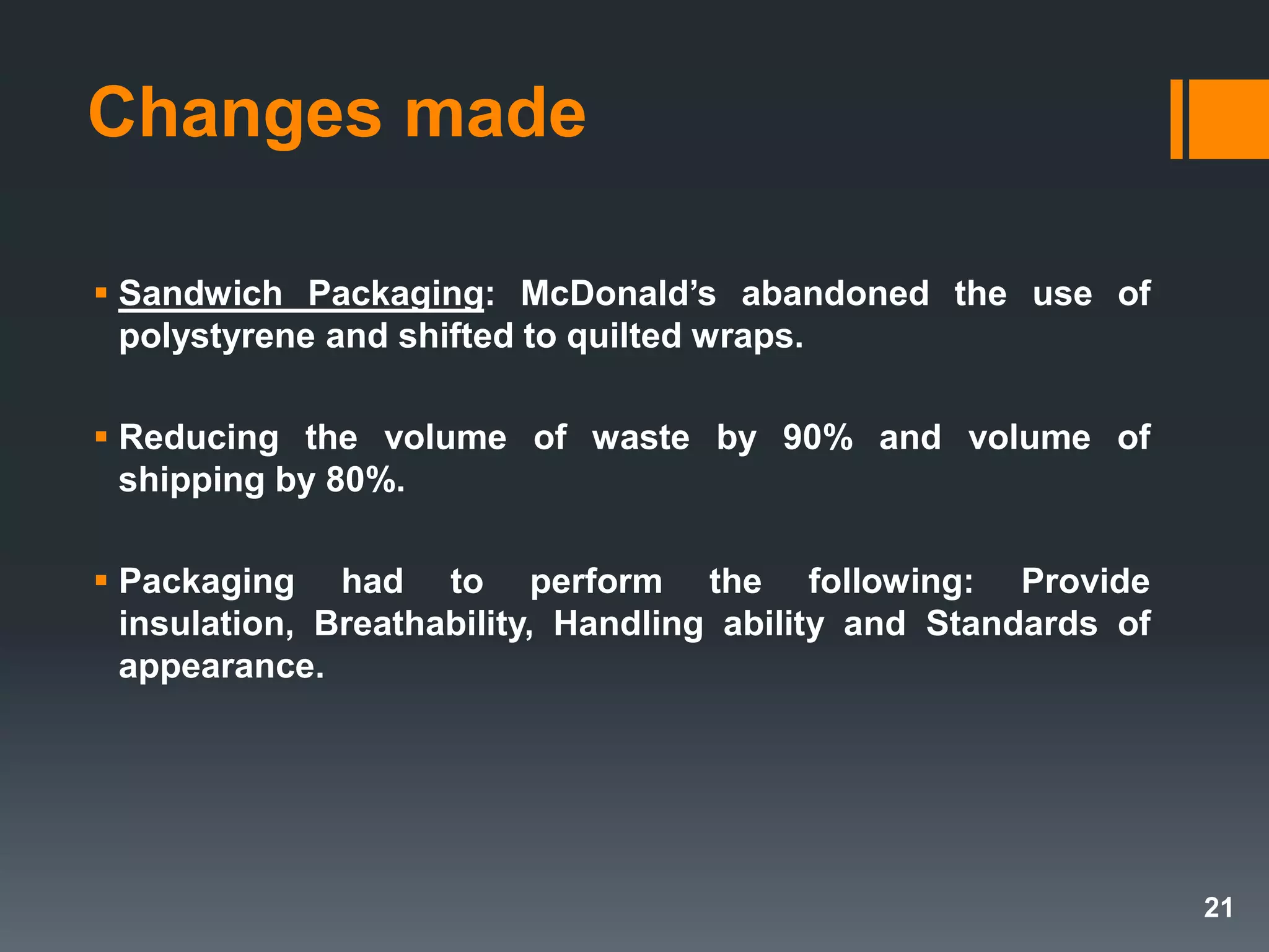  Sandwich Packaging: McDonald’s abandoned the use of
polystyrene and shifted to quilted wraps.
 Reducing the volume of waste by 90% and volume of
shipping by 80%.
 Packaging had to perform the following: Provide
insulation, Breathability, Handling ability and Standards of
appearance.
Changes made
21
 