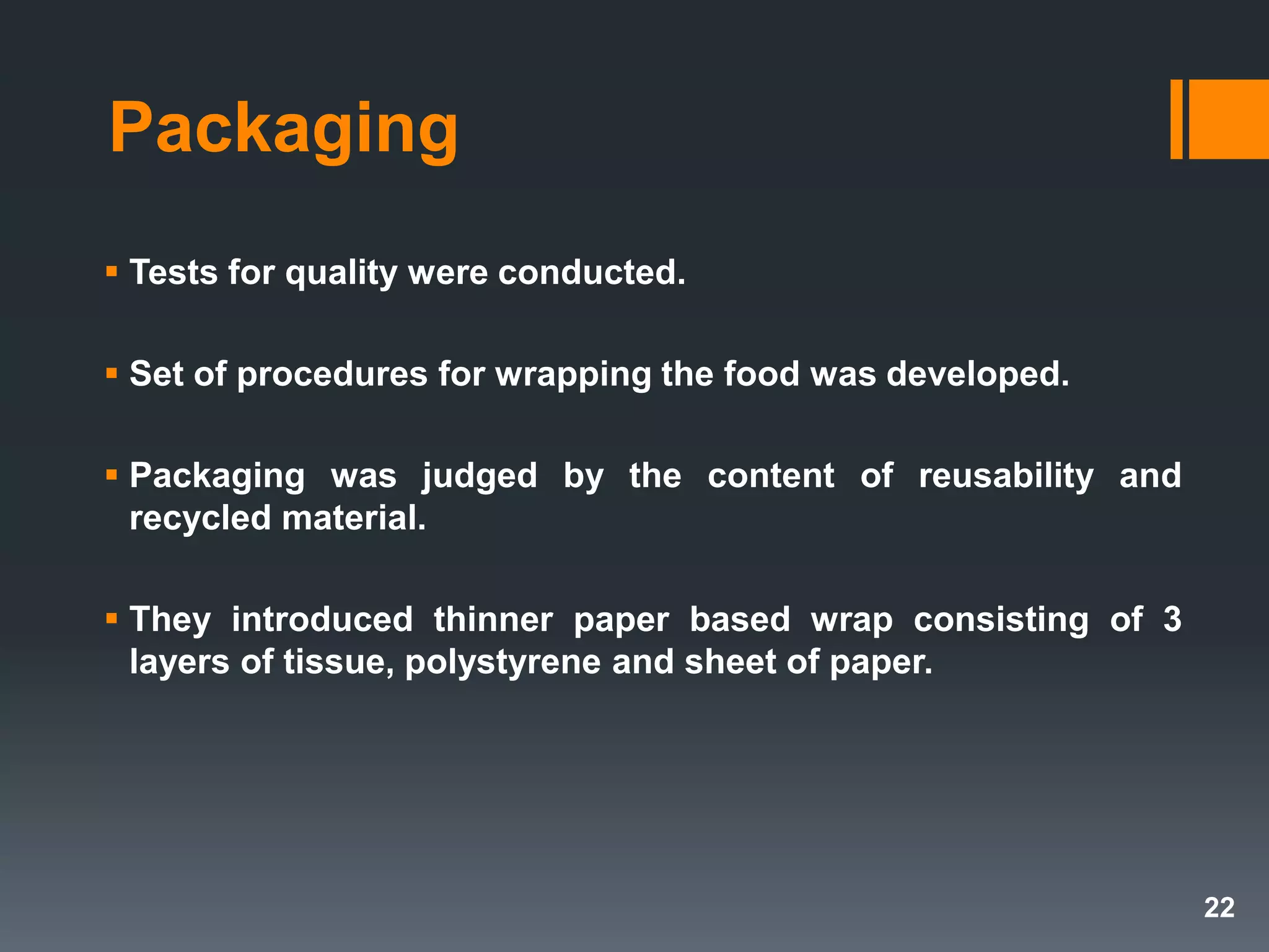 Packaging
 Tests for quality were conducted.
 Set of procedures for wrapping the food was developed.
 Packaging was judged by the content of reusability and
recycled material.
 They introduced thinner paper based wrap consisting of 3
layers of tissue, polystyrene and sheet of paper.
22
 