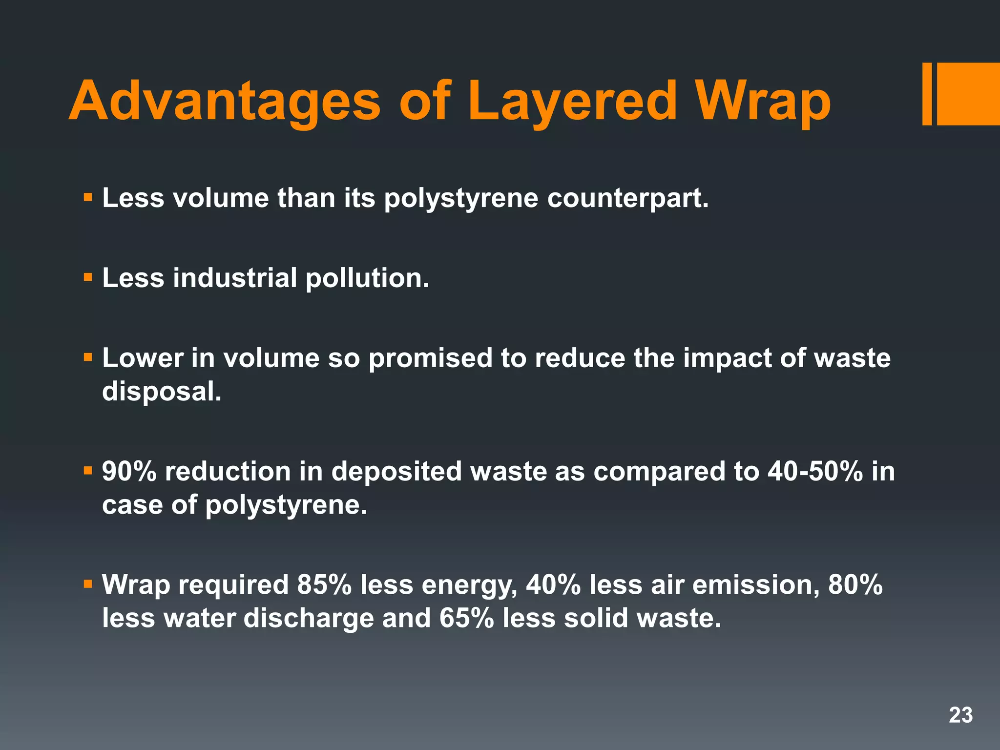 Advantages of Layered Wrap
 Less volume than its polystyrene counterpart.
 Less industrial pollution.
 Lower in volume so promised to reduce the impact of waste
disposal.
 90% reduction in deposited waste as compared to 40-50% in
case of polystyrene.
 Wrap required 85% less energy, 40% less air emission, 80%
less water discharge and 65% less solid waste.
23
 