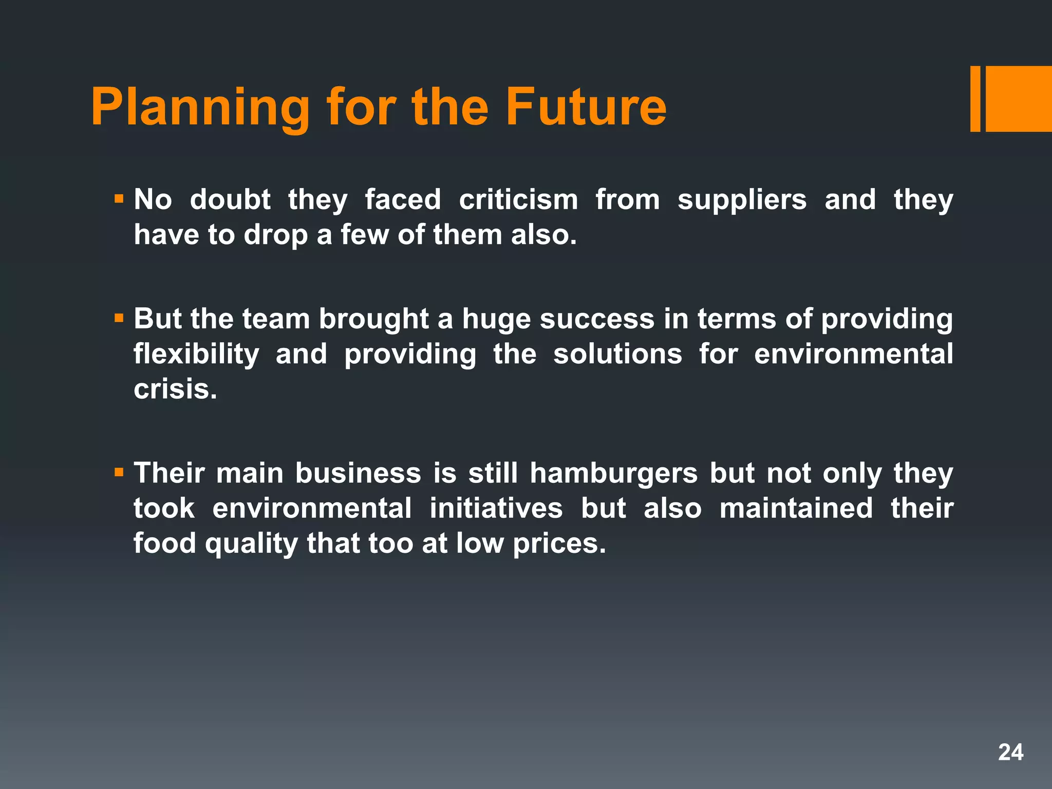 Planning for the Future
 No doubt they faced criticism from suppliers and they
have to drop a few of them also.
 But the team brought a huge success in terms of providing
flexibility and providing the solutions for environmental
crisis.
 Their main business is still hamburgers but not only they
took environmental initiatives but also maintained their
food quality that too at low prices.
24
 