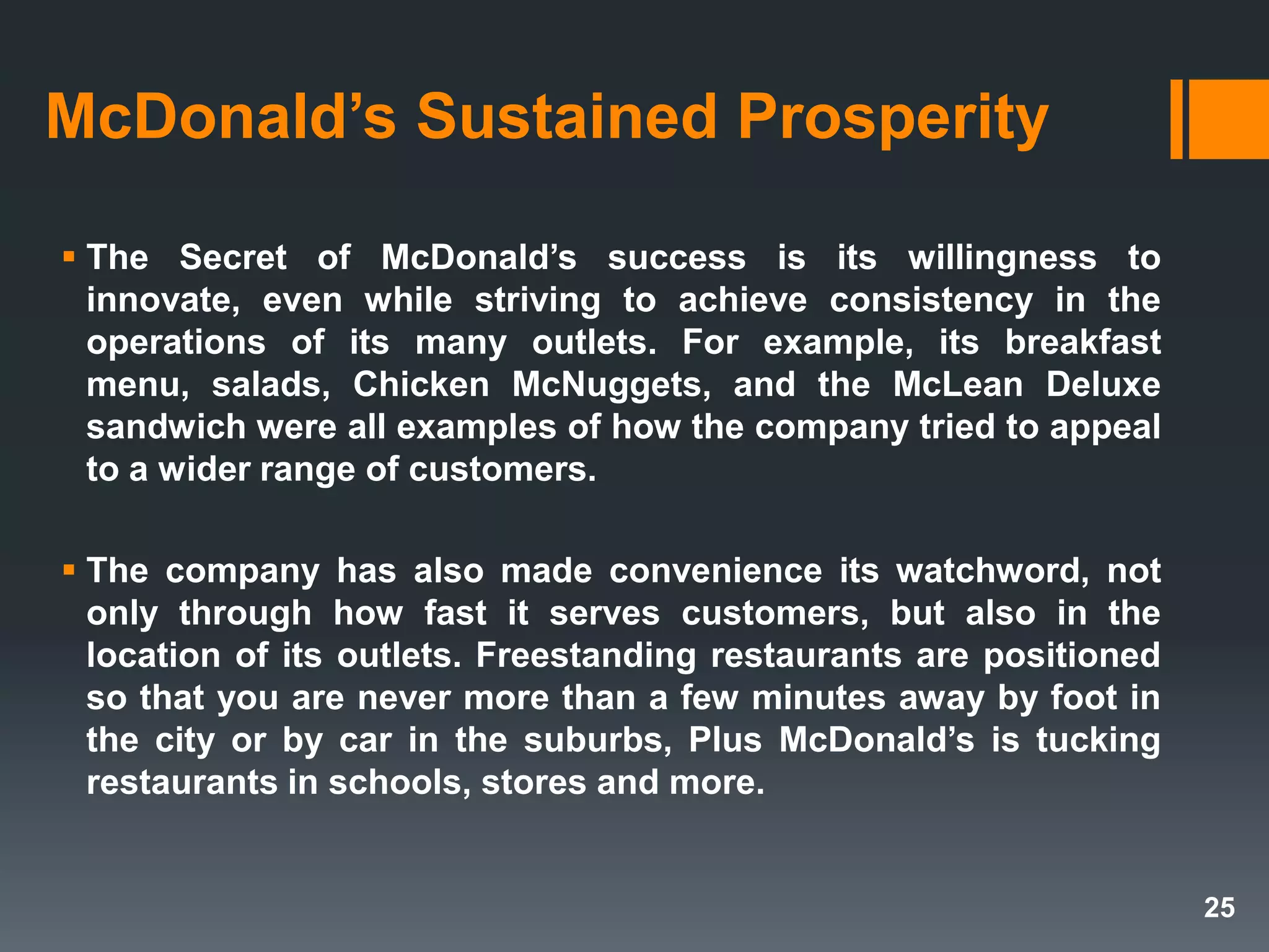 McDonald’s Sustained Prosperity
 The Secret of McDonald’s success is its willingness to
innovate, even while striving to achieve consistency in the
operations of its many outlets. For example, its breakfast
menu, salads, Chicken McNuggets, and the McLean Deluxe
sandwich were all examples of how the company tried to appeal
to a wider range of customers.
 The company has also made convenience its watchword, not
only through how fast it serves customers, but also in the
location of its outlets. Freestanding restaurants are positioned
so that you are never more than a few minutes away by foot in
the city or by car in the suburbs, Plus McDonald’s is tucking
restaurants in schools, stores and more.
25
 