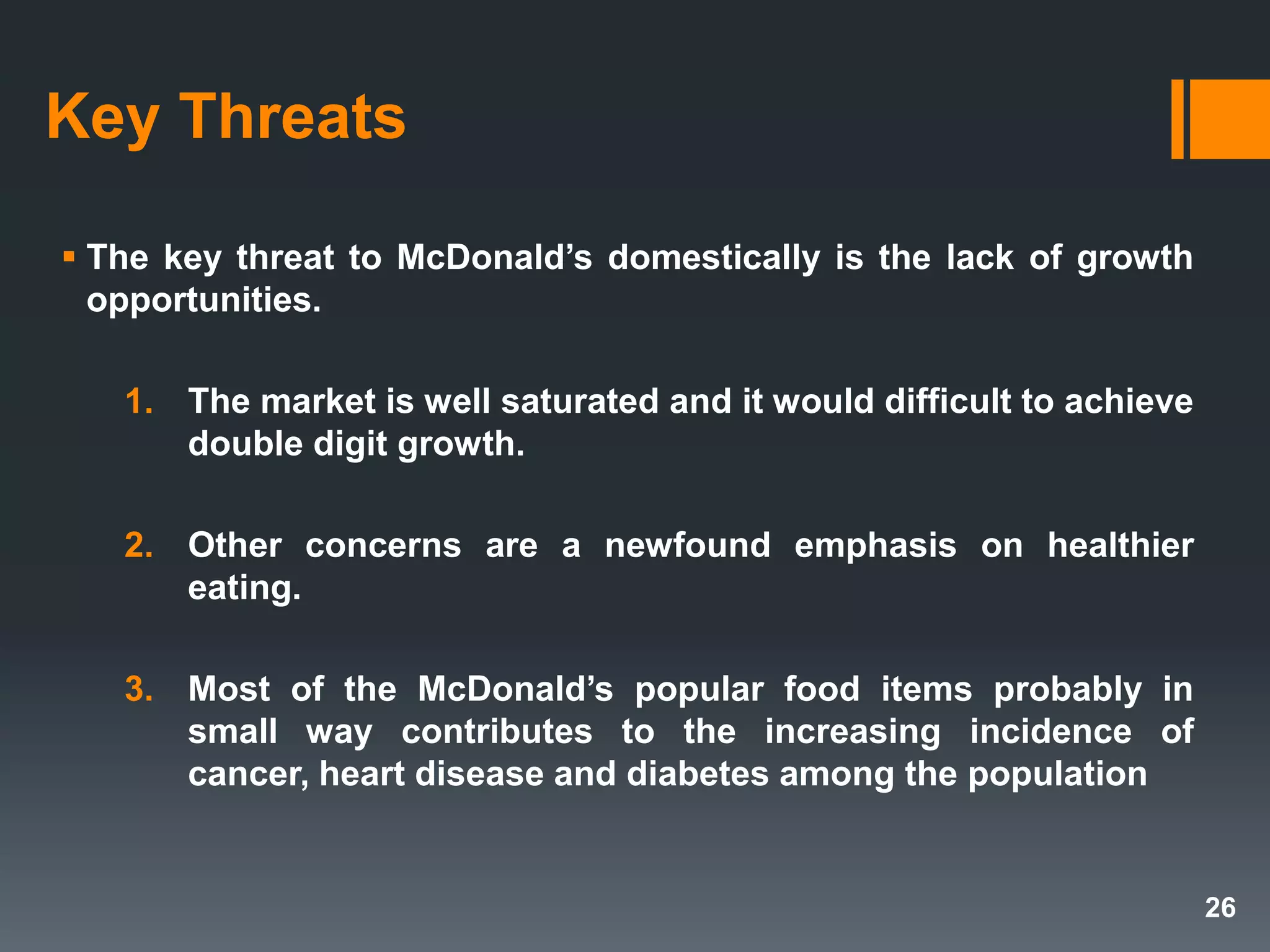 Key Threats
 The key threat to McDonald’s domestically is the lack of growth
opportunities.
1. The market is well saturated and it would difficult to achieve
double digit growth.
2. Other concerns are a newfound emphasis on healthier
eating.
3. Most of the McDonald’s popular food items probably in
small way contributes to the increasing incidence of
cancer, heart disease and diabetes among the population
26
 