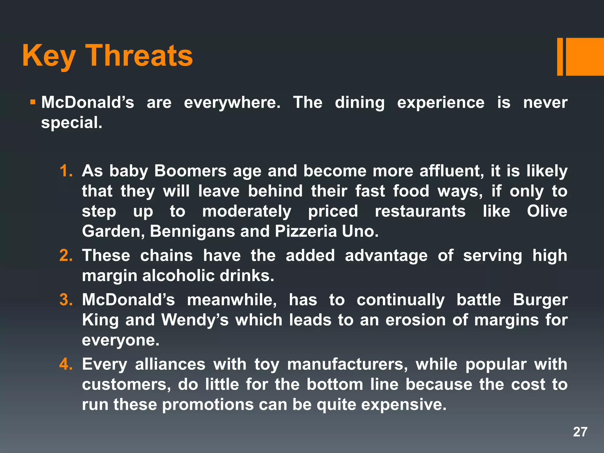 Key Threats
 McDonald’s are everywhere. The dining experience is never
special.
1. As baby Boomers age and become more affluent, it is likely
that they will leave behind their fast food ways, if only to
step up to moderately priced restaurants like Olive
Garden, Bennigans and Pizzeria Uno.
2. These chains have the added advantage of serving high
margin alcoholic drinks.
3. McDonald’s meanwhile, has to continually battle Burger
King and Wendy’s which leads to an erosion of margins for
everyone.
4. Every alliances with toy manufacturers, while popular with
customers, do little for the bottom line because the cost to
run these promotions can be quite expensive.
27
 