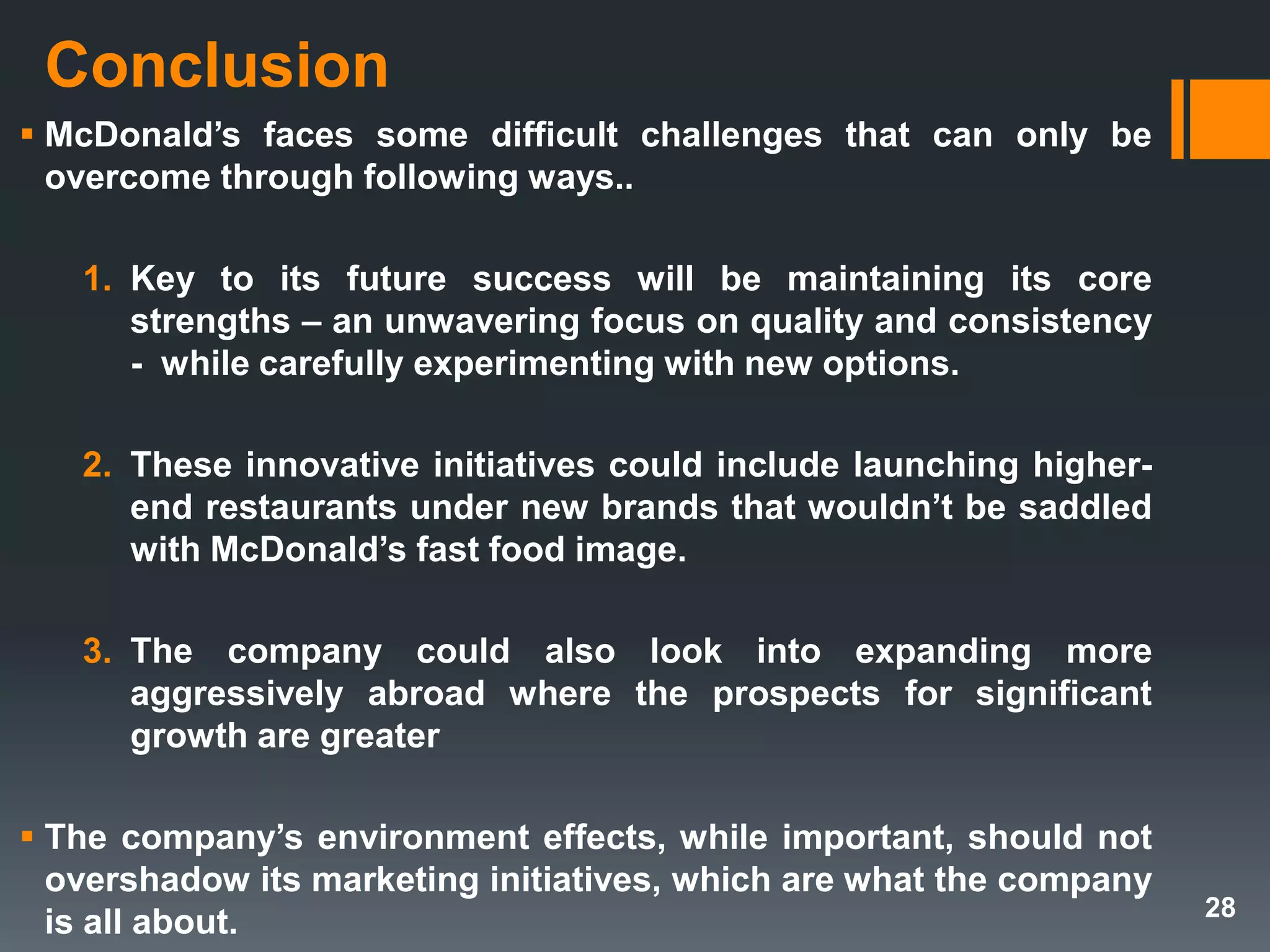 Conclusion
 McDonald’s faces some difficult challenges that can only be
overcome through following ways..
1. Key to its future success will be maintaining its core
strengths – an unwavering focus on quality and consistency
- while carefully experimenting with new options.
2. These innovative initiatives could include launching higher-
end restaurants under new brands that wouldn’t be saddled
with McDonald’s fast food image.
3. The company could also look into expanding more
aggressively abroad where the prospects for significant
growth are greater
 The company’s environment effects, while important, should not
overshadow its marketing initiatives, which are what the company
is all about. 28
 