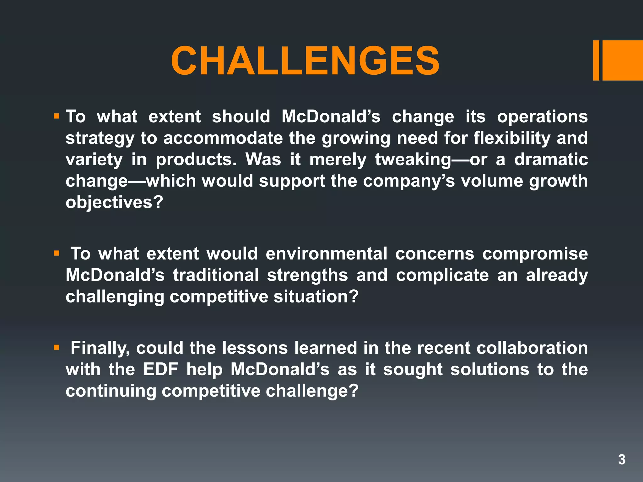 CHALLENGES
 To what extent should McDonald’s change its operations
strategy to accommodate the growing need for flexibility and
variety in products. Was it merely tweaking—or a dramatic
change—which would support the company’s volume growth
objectives?
 To what extent would environmental concerns compromise
McDonald’s traditional strengths and complicate an already
challenging competitive situation?
 Finally, could the lessons learned in the recent collaboration
with the EDF help McDonald’s as it sought solutions to the
continuing competitive challenge?
3
 