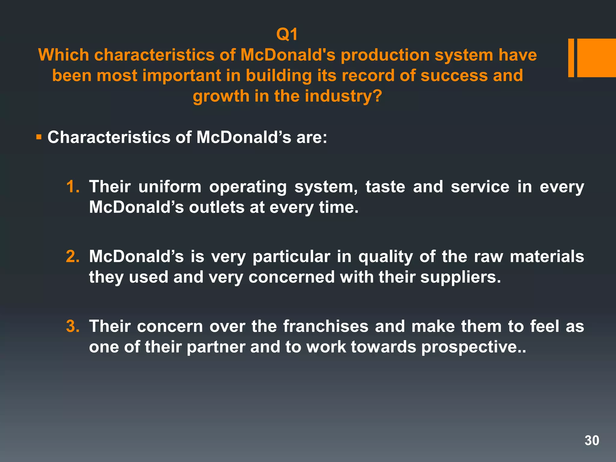 Q1
Which characteristics of McDonald's production system have
been most important in building its record of success and
growth in the industry?
 Characteristics of McDonald’s are:
1. Their uniform operating system, taste and service in every
McDonald’s outlets at every time.
2. McDonald’s is very particular in quality of the raw materials
they used and very concerned with their suppliers.
3. Their concern over the franchises and make them to feel as
one of their partner and to work towards prospective..
30
 