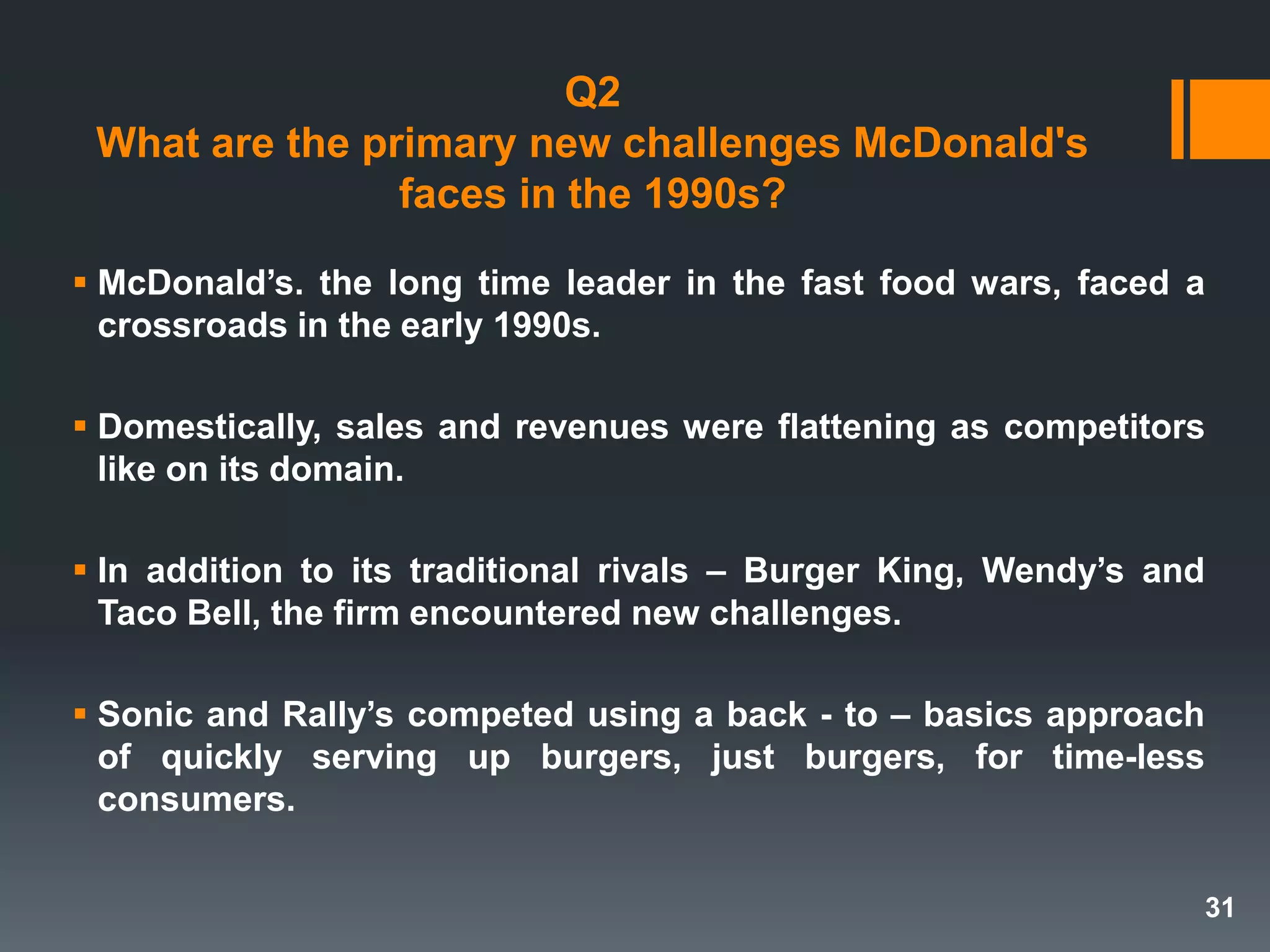 Q2
What are the primary new challenges McDonald's
faces in the 1990s?
 McDonald’s. the long time leader in the fast food wars, faced a
crossroads in the early 1990s.
 Domestically, sales and revenues were flattening as competitors
like on its domain.
 In addition to its traditional rivals – Burger King, Wendy’s and
Taco Bell, the firm encountered new challenges.
 Sonic and Rally’s competed using a back - to – basics approach
of quickly serving up burgers, just burgers, for time-less
consumers.
31
 