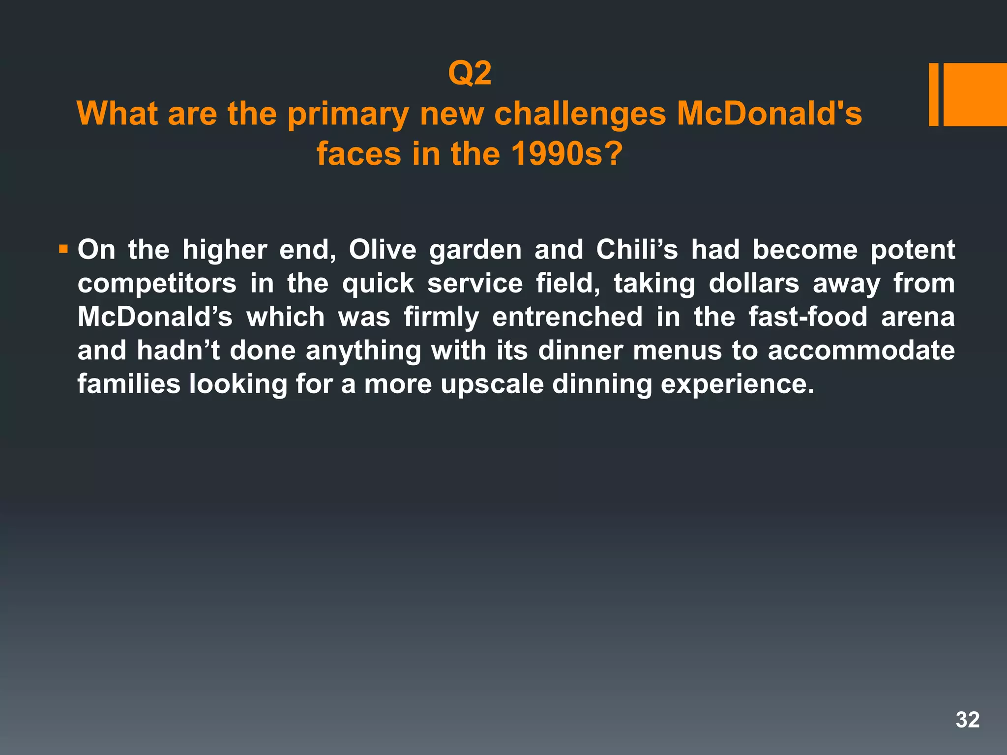 Q2
What are the primary new challenges McDonald's
faces in the 1990s?
 On the higher end, Olive garden and Chili’s had become potent
competitors in the quick service field, taking dollars away from
McDonald’s which was firmly entrenched in the fast-food arena
and hadn’t done anything with its dinner menus to accommodate
families looking for a more upscale dinning experience.
32
 