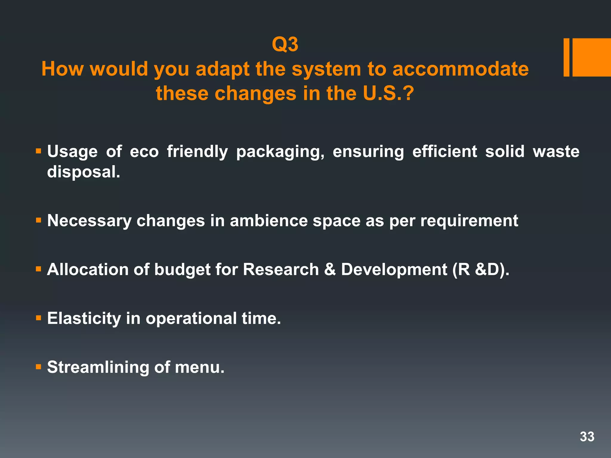 Q3
How would you adapt the system to accommodate
these changes in the U.S.?
 Usage of eco friendly packaging, ensuring efficient solid waste
disposal.
 Necessary changes in ambience space as per requirement
 Allocation of budget for Research & Development (R &D).
 Elasticity in operational time.
 Streamlining of menu.
33
 