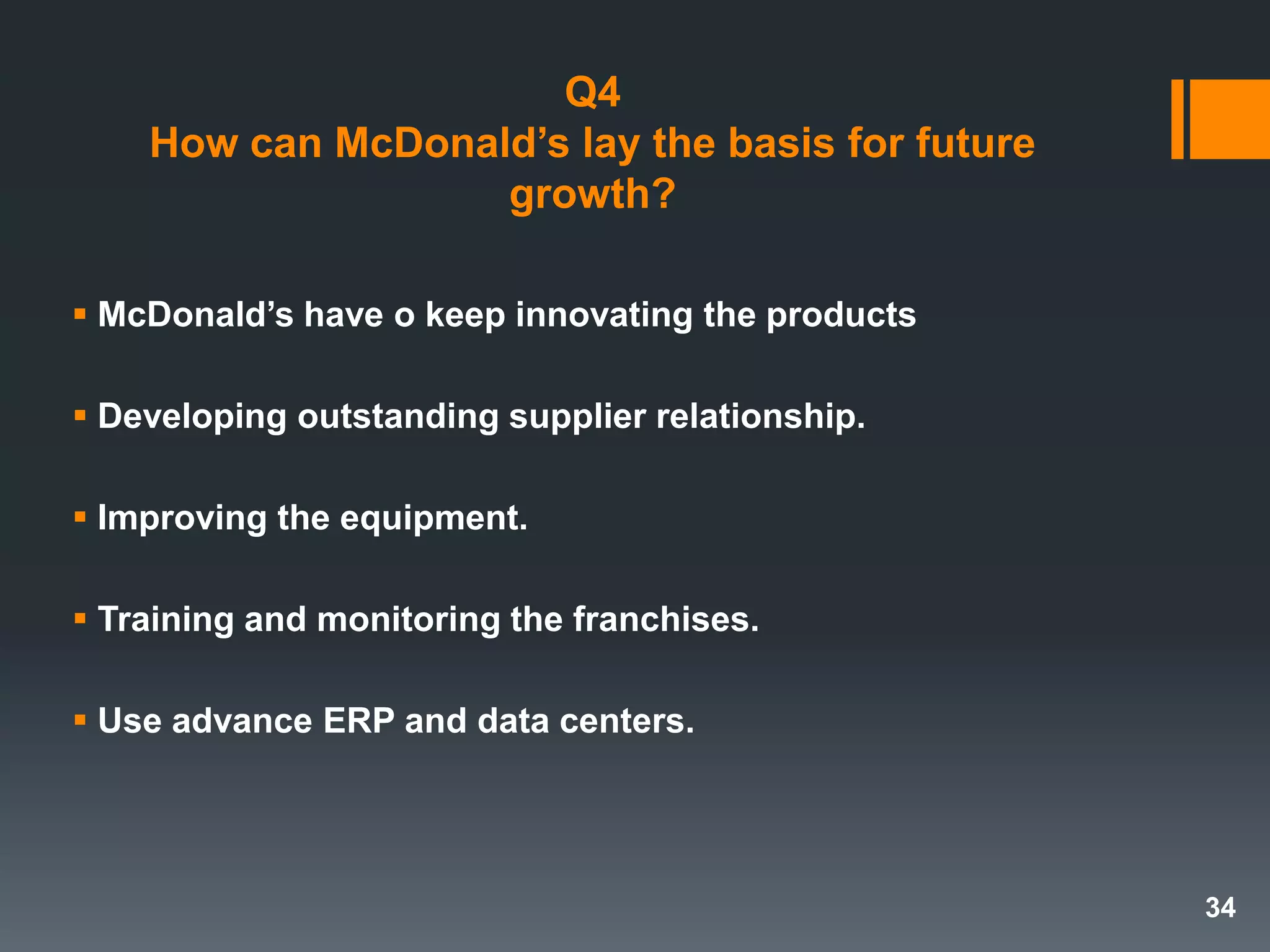Q4
How can McDonald’s lay the basis for future
growth?
 McDonald’s have o keep innovating the products
 Developing outstanding supplier relationship.
 Improving the equipment.
 Training and monitoring the franchises.
 Use advance ERP and data centers.
34
 