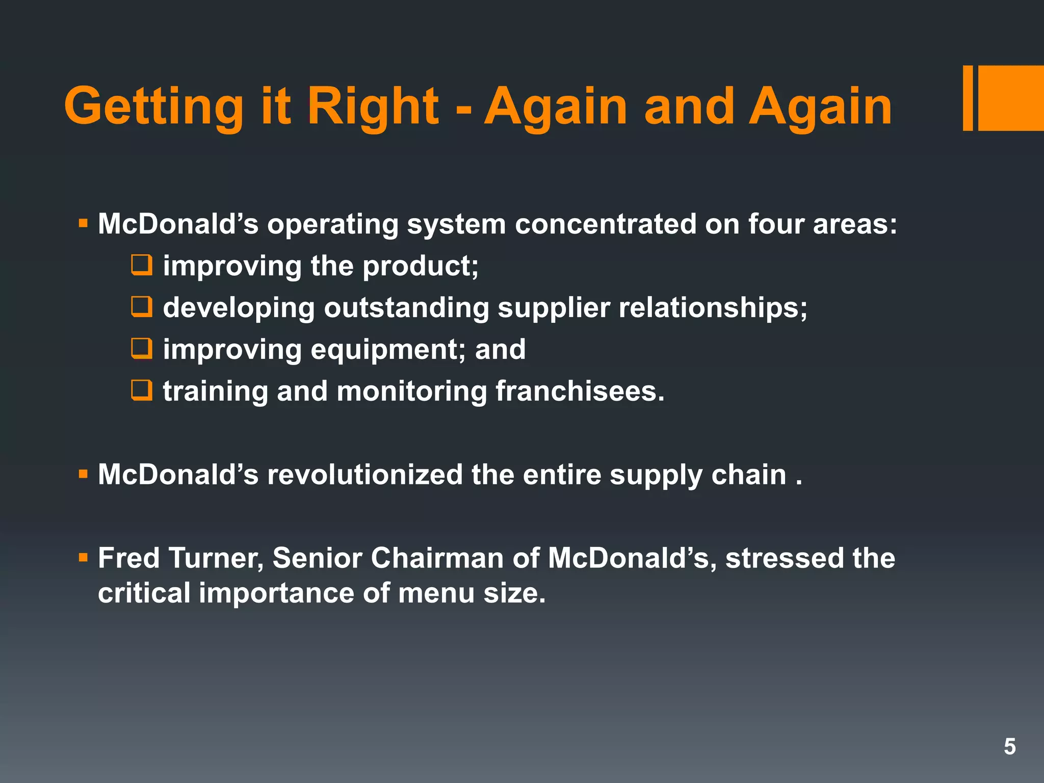 Getting it Right - Again and Again
 McDonald’s operating system concentrated on four areas:
 improving the product;
 developing outstanding supplier relationships;
 improving equipment; and
 training and monitoring franchisees.
 McDonald’s revolutionized the entire supply chain .
 Fred Turner, Senior Chairman of McDonald’s, stressed the
critical importance of menu size.
5
 