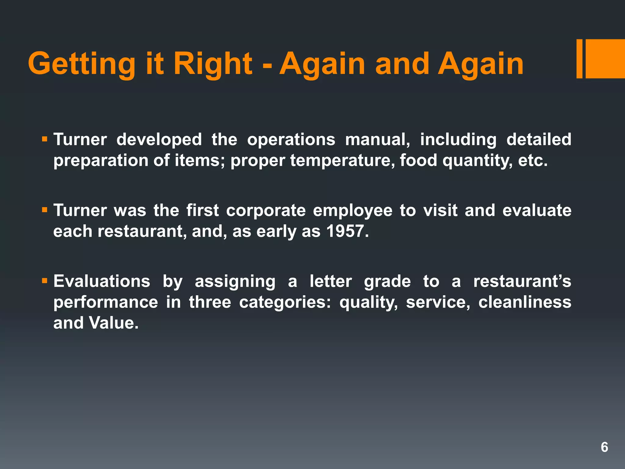  Turner developed the operations manual, including detailed
preparation of items; proper temperature, food quantity, etc.
 Turner was the first corporate employee to visit and evaluate
each restaurant, and, as early as 1957.
 Evaluations by assigning a letter grade to a restaurant’s
performance in three categories: quality, service, cleanliness
and Value.
Getting it Right - Again and Again
6
 