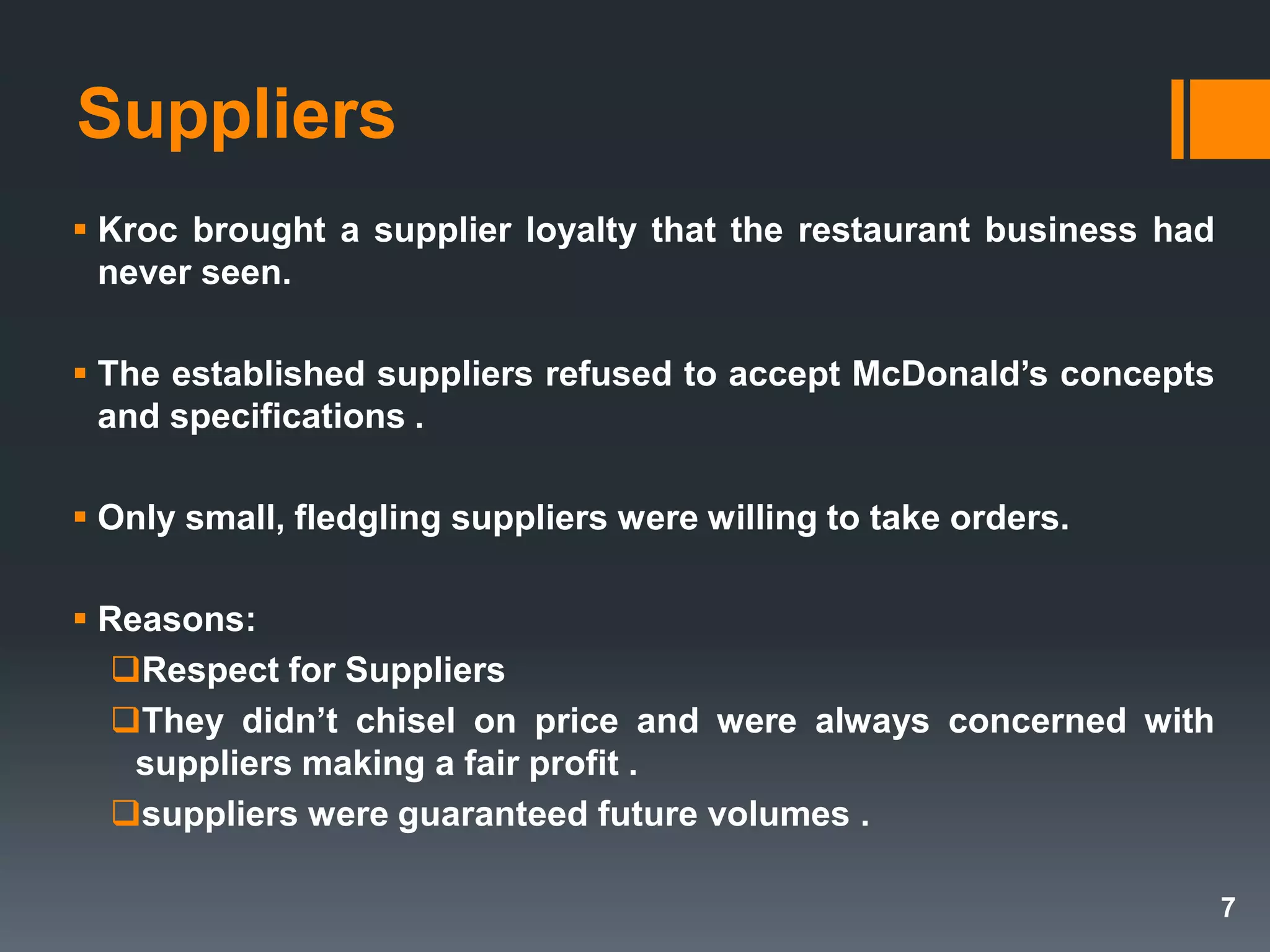 Suppliers
 Kroc brought a supplier loyalty that the restaurant business had
never seen.
 The established suppliers refused to accept McDonald’s concepts
and specifications .
 Only small, fledgling suppliers were willing to take orders.
 Reasons:
Respect for Suppliers
They didn’t chisel on price and were always concerned with
suppliers making a fair profit .
suppliers were guaranteed future volumes .
7
 