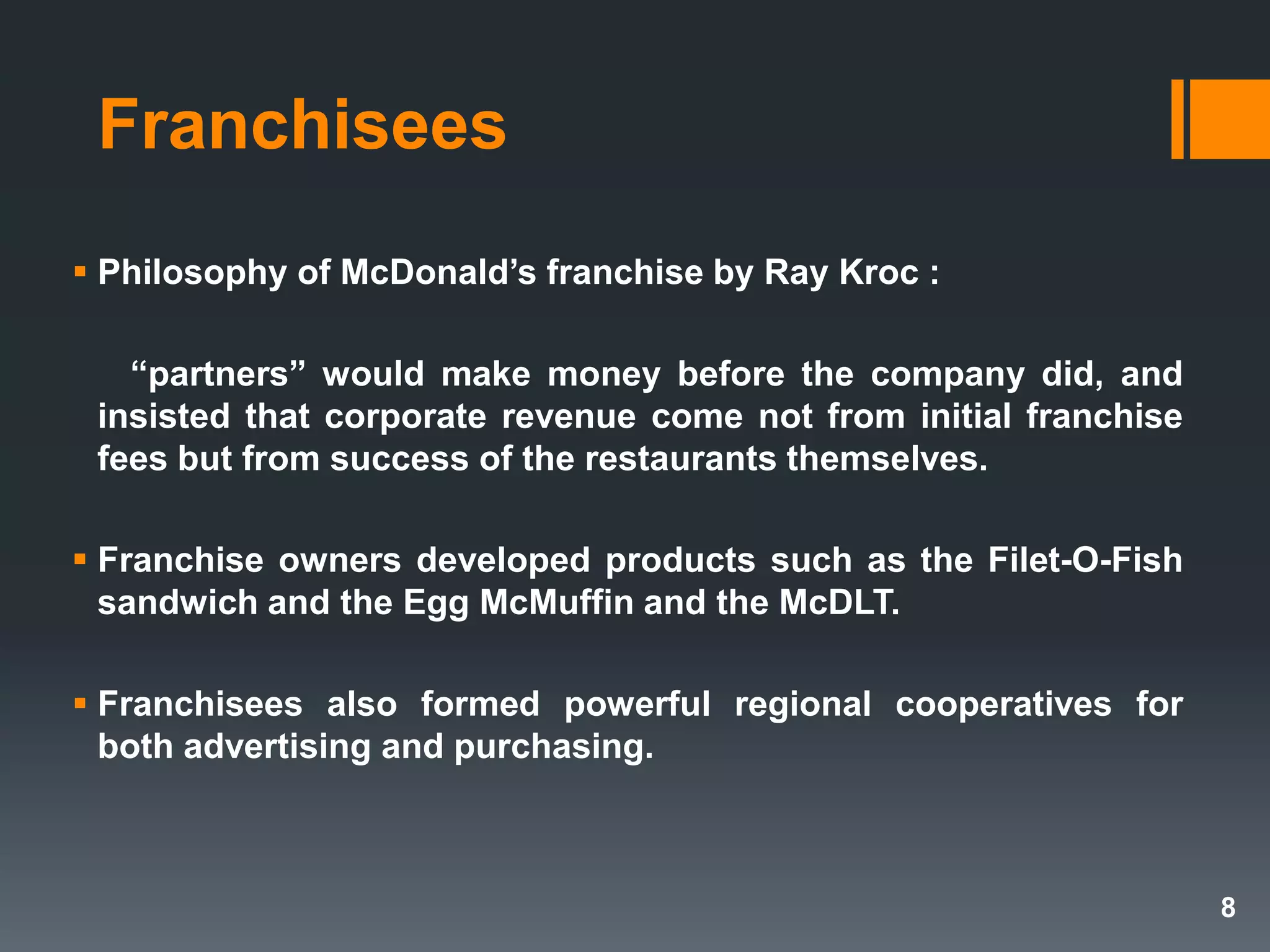 Franchisees
 Philosophy of McDonald’s franchise by Ray Kroc :
―partners‖ would make money before the company did, and
insisted that corporate revenue come not from initial franchise
fees but from success of the restaurants themselves.
 Franchise owners developed products such as the Filet-O-Fish
sandwich and the Egg McMuffin and the McDLT.
 Franchisees also formed powerful regional cooperatives for
both advertising and purchasing.
8
 