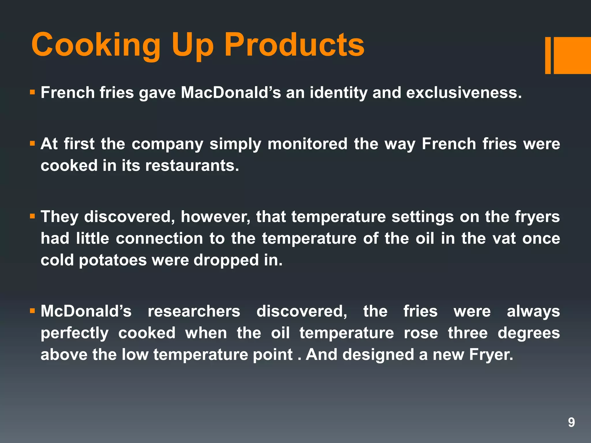 Cooking Up Products
 French fries gave MacDonald’s an identity and exclusiveness.
 At first the company simply monitored the way French fries were
cooked in its restaurants.
 They discovered, however, that temperature settings on the fryers
had little connection to the temperature of the oil in the vat once
cold potatoes were dropped in.
 McDonald’s researchers discovered, the fries were always
perfectly cooked when the oil temperature rose three degrees
above the low temperature point . And designed a new Fryer.
9
 