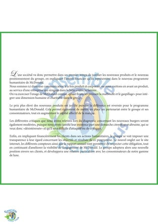 L ’axe sociétal va donc permettre dans un premier temps de justifier les nouveaux produits et le nouveau
positionnement du groupe, en expliquant l’intérêt financier qu’ils représentent dans le nouveau programme
humanitaire de McDonald.
Nous sommes ici dans une communication à la fois produit et corporate, ou nous mettons en avant un produit,
au service d’une entreprise qui s’engage dans la lutte contre la famine.
On va exorciser l’image de McDonald comme «géant financier prônant la malbouffe et le gaspillage» pour inté-
grer une dimension humaine et charitable dans le groupe.
Le prix plus élevé des nouveaux produits est justifié puisque la différence est reversée pour le programme
humanitaire de McDonald. Cela permet également de mettre en place un partenariat entre le groupe et ses
consommateurs, tout en augmentant le capital affectif de la marque.
Les différentes critiques que nous avons relevées lors du diagnostic concernant les nouveaux burgers seront
également modérées, puisque nous avons justifié leur existence part une démarche citoyenne et altruiste, qui se
veux donc «désintéressée» et qu’il sera difficile d’attaquer ou de critiquer.
Enfin, en impliquant financièrement les clients dans ses actions humanitaires, le groupe se voit imposer une
transparence à leur égard concernant les objectifs et résultats de ce programme. Le nouvel onglet sur le site
internet, les différents compteurs ainsi que le rapport annuel vont permettre de respecter cette obligation, tout
en continuant d’améliorer la visibilité de l’engagement de McDonald. Le groupe adoptera alors une nouvelle
position envers ses clients, et développera une relation particulière avec les consommateurs de notre gamme
de luxe.
 