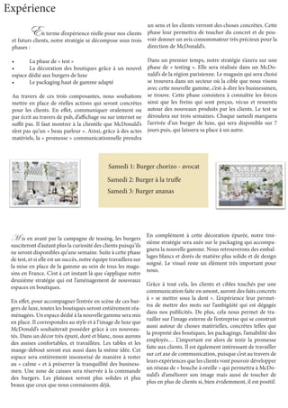 En terme d’expérience réelle pour nos clients
et futurs clients, notre stratégie se décompose sous trois
phases :
•	 La phase de « test »
•	 La décoration des boutiques grâce à un nouvel
espace dédié aux burgers de luxe
•	 Le packaging haut de gamme adapté
Au travers de ces trois composantes, nous souhaitons
mettre en place de réelles actions qui seront concrètes
pour les clients. En effet, communiquer oralement ou
par écrit au travers de pub, d’affichage ou sur internet ne
suffit pas. Il faut montrer à la clientèle que McDonald’s
n’est pas qu’un « beau parleur ». Ainsi, grâce à des actes
matériels, la « promesse » communicationnelle prendra
un sens et les clients verront des choses concrètes. Cette
phase leur permettra de toucher du concret et de pou-
voir donner un avis consommateur très précieux pour la
direction de McDonald’s.
Dans un premier temps, notre stratégie s’axera sur une
phase de « testing ». Elle sera réalisée dans un McDo-
nald’s de la région parisienne. Le magasin qui sera choisi
se trouvera dans un secteur où la cible que nous visons
avec cette nouvelle gamme, c’est-à-dire les businessmen,
se trouve. Cette phase consistera à connaître les forces
ainsi que les freins qui sont perçus, vécus et ressentis
autour des nouveaux produits par les clients. Le test se
déroulera sur trois semaines. Chaque samedi marquera
l’arrivée d’un burger de luxe, qui sera disponible sur 7
jours puis, qui laissera sa place à un autre.
Expérience
M is en avant par la campagne de teasing, les burgers
susciteront d’autant plus la curiosité des clients puisqu’ils
ne seront disponibles qu’une semaine. Suite à cette phase
de test, et si elle est un succès, notre équipe travaillera sur
la mise en place de la gamme au sein de tous les maga-
sins en France. C’est à cet instant là que s’applique notre
deuxième stratégie qui est l’aménagement de nouveaux
espaces en boutiques.
En effet, pour accompagner l’entrée en scène de ces bur-
gers de luxe, toutes les boutiques seront entièrement réa-
ménagées. Un espace dédié à la nouvelle gamme sera mis
en place. Il correspondra au style et à l’image de luxe que
McDonald’s souhaiterait posséder grâce à ces nouveau-
tés. Dans un décor très épuré, doré et blanc, nous aurons
des assises confortables, et travaillées. Les tables et les
mange-debout seront eux aussi dans la même idée. Cet
espace sera entièrement insonorisé de manière à rester
au « calme » et à préserver la tranquillité des business-
men. Une zone de caisses sera réservée à la commande
des burgers. Les plateaux seront plus solides et plus
beaux que ceux que nous connaissons déjà.
En complément à cette décoration épurée, notre troi-
sième stratégie sera axée sur le packaging qui accompa-
gnera la nouvelle gamme. Nous retrouverons des embal-
lages blancs et dorés de matière plus solide et de design
soigné. Le visuel reste un élément très important pour
nous.
Grâce à tout cela, les clients et cibles touchés par une
communication faite en amont, auront des faits concrets
à « se mettre sous la dent ». L’expérience leur permet-
tra de mettre des mots sur l’ambigüité qui est dégagée
dans nos publicités. De plus, cela nous permet de tra-
vailler sur l’image externe de l’entreprise qui se construit
aussi autour de choses matérielles, concrètes telles que
la propreté des boutiques, les packagings, l’amabilité des
employés… L’important est alors de tenir la promesse
faite aux clients. Il est également intéressant de travailler
sur cet axe de communication, puisque c’est au travers de
leurs expériences que les clients vont pouvoir développer
un réseau de « bouche à oreille » qui permettra à McDo-
nald’s d’améliorer son image mais aussi de toucher de
plus en plus de clients si, bien évidemment, il est positif.
Samedi 1: Burger chorizo - avocat
Samedi 2: Burger à la truffe
Samedi 3: Burger ananas
 