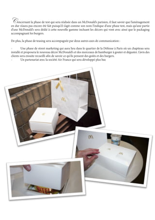 Concernant la phase de test qui sera réalisée dans un McDonald’s parisien, il faut savoir que l’aménagement
en dur n’aura pas encore été fait puisqu’il s’agit comme son nom l’indique d’une phase test, mais qu’une partie
d’une McDonald’s sera dédié à cette nouvelle gamme incluant les décors qui vont avec ainsi que le packaging
accompagnant les burgers.
De plus, la phase de teasing sera accompagnée par deux autres axes de communication :
-	 Une phase de street marketing qui aura lieu dans le quartier de la Défense à Paris où un chapiteau sera
installé et proposera le nouveau décor McDonald’s et des morceaux de hamburger à gouter et déguster. L’avis des
clients sera ensuite recueilli afin de savoir ce qu’ils pensent des goûts et des burgers.
-	 Un partenariat avec la société Air France qui sera développé plus bas
 