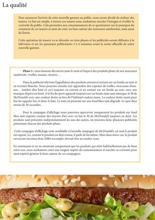 La qualité
Pour annoncer l’arrivée de cette nouvelle gamme au public, nous avons décidé de réaliser des
teasers. Le but est simple, à travers ces teasers nous souhaitons susciter l’intrigue et éveiller la
curiosité du public. Cela permettra aux consommateurs de se questionner sur le pourquoi du
comment de ces teasers et ainsi de créer un buzz autour des nouveaux sandwiches, mais aussi
de l’envie.
Cette opération de teasers va se dérouler en trois phases et les publicités seront diffusées à la
télévision et sur les panneaux publicitaires 3 à 4 semaines avant la sortie officielle de notre
nouvelle gamme.
	 Phase 1 : nous laissons découvrir juste le nom et l’aspect des produits phare de nos nouveaux
sandwichs : truffes, ananas, chorizo…
-	 Dans la publicité télévisée l’appellation des produits entrent et sortent sur un fondu au noir et
en écriture blanche. Nous pouvons ensuite voir apparaître des copeaux de truffes, morceaux d’ana-
nas… tombés d’en haut et ceci toujours en entrant et en sortant sur un fondu au noir, avec une
musique d’opéra en fond. A la fin du sport apparaît toujours sur un fondu mais sans musique, le M de
McDonald’s avec une couleur dorée au lieu de l’habituel couleur jaune. La couleur dorée ayant pour
but de rappeler l’or, et donc le luxe. Le tout est présenté sur une fond bleu nuit dégradé. Le spot dure
moins de 30 secondes.
-	 Pour la campagne d’affichage nous pourrons apercevoir uniquement les produits sur fond
bleu nuit exposés comme des œuvres d’art avec en bas le M de McDonald’s toujours en doré. Les
produits sont présentés indépendamment les uns des autres, on trouvera donc plusieurs publicités
présentant chacun des produits phare.
Cette campagne d’affichage reste semblable à l’actuelle campagne de McDonald’s, où seul le produit
est exposé. Ici, comme le produit est déjà connu, il parle de lui même. Mais dans notre cas, le produit
est encore inconnu donc l’effet escompté, devrait être au rendez-vous.
En annonçant et en ne montrant uniquement que les produits qui n’ont habituellement pas de liens
entre eux, nous souhaitons créer une énigme auprès du consommateur et susciter sa curiosité pour
ainsi espérer générer le buzz autour de ces campagnes.
 