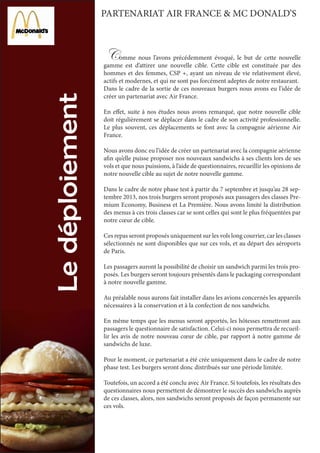 Comme nous l’avons précédemment évoqué, le but de cette nouvelle
gamme est d’attirer une nouvelle cible. Cette cible est constituée par des
hommes et des femmes, CSP +, ayant un niveau de vie relativement élevé,
actifs et modernes, et qui ne sont pas forcément adeptes de notre restaurant.
Dans le cadre de la sortie de ces nouveaux burgers nous avons eu l’idée de
créer un partenariat avec Air France.
En effet, suite à nos études nous avons remarqué, que notre nouvelle cible
doit régulièrement se déplacer dans le cadre de son activité professionnelle.
Le plus souvent, ces déplacements se font avec la compagnie aérienne Air
France.
Nous avons donc eu l’idée de créer un partenariat avec la compagnie aérienne
afin qu’elle puisse proposer nos nouveaux sandwichs à ses clients lors de ses
vols et que nous puissions, à l’aide de questionnaires, recueillir les opinions de
notre nouvelle cible au sujet de notre nouvelle gamme.
Dans le cadre de notre phase test à partir du 7 septembre et jusqu’au 28 sep-
tembre 2013, nos trois burgers seront proposés aux passagers des classes Pre-
mium Economy, Business et La Première. Nous avons limité la distribution
des menus à ces trois classes car se sont celles qui sont le plus fréquentées par
notre cœur de cible.
Ces repas seront proposés uniquement sur les vols long courrier, car les classes
sélectionnés ne sont disponibles que sur ces vols, et au départ des aéroports
de Paris.
Les passagers auront la possibilité de choisir un sandwich parmi les trois pro-
posés. Les burgers seront toujours présentés dans le packaging correspondant
à notre nouvelle gamme.
Au préalable nous aurons fait installer dans les avions concernés les appareils
nécessaires à la conservation et à la confection de nos sandwichs.
En même temps que les menus seront apportés, les hôtesses remettront aux
passagers le questionnaire de satisfaction. Celui-ci nous permettra de recueil-
lir les avis de notre nouveau cœur de cible, par rapport à notre gamme de
sandwichs de luxe.
Pour le moment, ce partenariat a été crée uniquement dans le cadre de notre
phase test. Les burgers seront donc distribués sur une période limitée.
Toutefois, un accord a été conclu avec Air France. Si toutefois, les résultats des
questionnaires nous permettent de démontrer le succès des sandwichs auprès
de ces classes, alors, nos sandwichs seront proposés de façon permanente sur
ces vols.
PARTENARIAT AIR FRANCE & MC DONALD’S
 