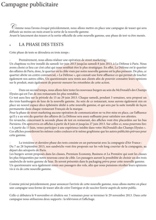Comme nous l’avons évoqué précédemment, nous allons mettre en place une campagne de teaser qui sera
diffusée au moins un mois avant la sortie de la nouvelle gamme.
Avant le lancement des teasers et la sortie officielle de cette nouvelle gamme, une phase de test va être menée.
•	 LA PHASE DES TESTS
Cette phase de tests se déroulera en trois temps :
-	 Premièrement, nous allons réaliser une opération de street marketing :
Un chapiteau va être installé du samedi 1er juin 2013 jusqu’au samedi 8 juin 2013, à La Défense à Paris. Nous
avons choisi ce lieu car c’est celui qui nous semblait être le plus stratégique. En effet, La Défense est le quartier
des affaires de Paris, donc, le quartier où la cible visée par notre nouvelle gamme est la plus présente. De plus, ce
quartier abrite un centre commercial, « La Défense », qui connaît une forte affluence ce qui permet de toucher
également nos autres cibles. Un questionnaire sera remis aux clients afin de pouvoir connaitre leurs opinions
sur le produit, mais également de pouvoir mesurer les retombées de cette action.
-	 Dans un second temps, nous allons faire tester les nouveaux burgers au sein du McDonald’s des Champs
Elysées qui est l’un de nos restaurants les plus rentables.
Ce test aura lieu sur la période du 15 au 29 juin 2013. Chaque samedi, pendant 3 semaines, sera proposé un
des trois hamburgers de luxe de la nouvelle gamme. Au sein de ce restaurant, nous aurons également mis en
place un nouvel espace déco éphémère dédié à cette nouvelle gamme, et qui sera par la suite installé de façon
permanente dans chaque restaurant Français de la marque.
Pour la phase de street marketing aucune opération de communication ne va être mise en place, car l’affluence
qu’il y a au sein du quartier des affaires de La Défense sera assez suffisante pour satisfaire nos attentes.
En revanche, concernant la seconde phase de test en restaurant, des affiches vont être placardées sur les bus
Parisiens. On apercevra ces affiches à partir du 8 juin et jusqu’au 27 juin 2013. Sur celles-ci, nous pourrons lire:
« A partir du 15 Juin, venez participer à une expérience inédite dans votre McDonald’s des Champs Elysées ».
Ces affiches posséderont les mêmes codes couleurs et le même graphisme que les autres publicités prévues pour
cette gamme.
-	 La troisième et dernière phase des tests consiste en un partenariat avec la compagnie d’Air France :
Du 7 au 28 Septembre 2013, nos sandwichs vont être proposés sur les vols long courrier de la compagnie, au
départ des aéroports de Paris.
Les burgers seront proposés dans les classes, Premium Economy, Business et La Première qui sont les classes
les plus fréquentées par notre nouveau cœur de cible. Les passagers auront la possibilité de choisir un des trois
sandwichs de notre gamme de luxe. Ils seront présentés dans le packaging prévu pour cette nouvelle gamme.
Un questionnaire sera également remis aux passagers des vols, afin que nous puissions récolter leurs opinions
vis à vis de cette nouvelle gamme.
Comme précisé précédemment, pour annoncer l’arrivée de cette nouvelle gamme, nous allons mettre en place
une campagne sous forme de teaser afin de créer l’intrigue et de susciter l’envie auprès de notre public.
Celle-ci débutera le 9 novembre et s’étalera sur 3 semaines pour se terminer le 29 novembre 2013. Dans cette
campagne nous utiliserons deux supports : la télévision et l’affichage.
Campagne publicitaire
 