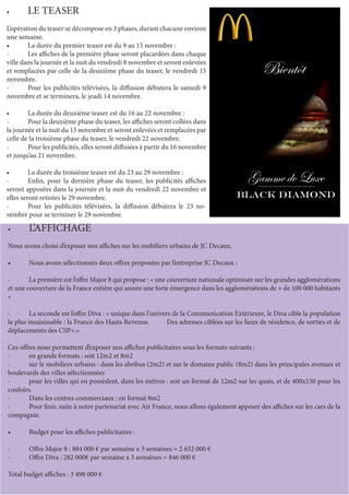 •	 LE TEASER
L’opération du teaser se décompose en 3 phases, durant chacune environ
une semaine.
•	 La durée du premier teaser est du 9 au 15 novembre :
-	 Les affiches de la première phase seront placardées dans chaque
ville dans la journée et la nuit du vendredi 8 novembre et seront enlevées
et remplacées par celle de la deuxième phase du teaser, le vendredi 15
novembre.
-	 Pour les publicités télévisées, la diffusion débutera le samedi 9
novembre et se terminera, le jeudi 14 novembre.
•	 La durée du deuxième teaser est du 16 au 22 novembre :
-	 Pour la deuxième phase du teaser, les affiches seront collées dans
la journée et la nuit du 15 novembre et seront enlevées et remplacées par
celle de la troisième phase du teaser, le vendredi 22 novembre.
-	 Pour les publicités, elles seront diffusées à partir du 16 novembre
et jusqu’au 21 novembre.
•	 La durée du troisième teaser est du 23 au 29 novembre :
-	 Enfin, pour la dernière phase du teaser, les publicités affiches
seront apposées dans la journée et la nuit du vendredi 22 novembre et
elles seront retirées le 29 novembre.
-	 Pour les publicités télévisées, la diffusion débutera le 23 no-
vembre pour se terminer le 29 novembre.
•	 L’AFFICHAGE
Nous avons choisi d’exposer nos affiches sur les mobiliers urbains de JC Decaux.
•	 Nous avons sélectionnés deux offres proposées par l’entreprise JC Decaux :
-	 La première est l’offre Major 8 qui propose : « une couverture nationale optimisée sur les grandes agglomérations
et une couverture de la France entière qui assure une forte émergence dans les agglomérations de + de 100 000 habitants
»
-	 La seconde est l’offre Diva : « unique dans l’univers de la Communication Extérieure, le Diva cible la population
la plus insaisissable : la France des Hauts Revenus. Des adresses ciblées sur les lieux de résidence, de sorties et de
déplacements des CSP+.»
Ces offres nous permettent d’exposer nos affiches publicitaires sous les formats suivants :
-	 en grands formats : soit 12m2 et 8m2
-	 sur le mobiliers urbains : dans les abribus (2m2) et sur le domaine public (8m2) dans les principales avenues et
boulevards des villes sélectionnées
-	 pour les villes qui en possèdent, dans les métros : soit un format de 12m2 sur les quais, et de 400x150 pour les
couloirs.
-	 Dans les centres commerciaux : en format 8m2
-	 Pour finir, suite à notre partenariat avec Air France, nous allons également apposer des affiches sur les cars de la
compagnie.
•	 Budget pour les affiches publicitaires :
-	 Offre Major 8 : 884 000 € par semaine x 3 semaines = 2 652 000 €
-	 Offre Diva : 282 000€ par semaine x 3 semaines = 846 000 €
Total budget affiches : 3 498 000 €
 