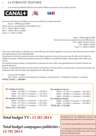 Par semaine en Access :
-	 19h40 : 310 000 € x 3 semaines = 930 000 €
-	 19h50 : 370 128 € x 3 semaines = 1 110 384 €
-	 20h01 : 431 210 € x 3 semaines = 1 293 630 €
Par semaine en Prime :
-	 20h50 : 516 840 € x 3 semaines = 1 550 520 €
-	 21h30 : 677 220 € x 3 semaines = 2 031 660 €
-	 22h10 : 345 930 € x 3 semaines = 1 037 790 €
TOTAL TF1 : 7 953 984 €
•	 LA PUBLICITE TELEVISEE
•	 Concernant la publicité télévisées nous allons diffuser nos teasers sur les chaînes privées :
Au niveau des horaires de diffusion nous avons acheté les tranches suivantes :
-	 Access : 19h00 jusqu’à 20h20
Dans notre cas, nos publicités seront diffusées sur :
TF1 à : 19h40, 19h50 et 20h01
M6 à  : 19h30, 19h45, et 20h05
Canal + à : 19h31 et 20h15
	 Prime : 20h20 jusqu’à 22h00
Pour cette tranche, nos publicités seront diffusées sur
TF1 : 20h50, 21h30 et 22h10
M6 : 20h50 et 22h00
Canal + à : 20h35 et 20h50
Nous avons sélectionné ces chaînes car se sont celles qui sont le plus regardées, à la fois par notre nouveau cœur de cible,
mais également par notre cible habituelle.
Concernant le choix des tranches horaires, étant donné que nous visons un nouveau cœur de cible, actif et donc tra-
vaillant la journée, il n’était pas forcément nécessaire de diffuser nos publicités l’après-midi, puisque notre cible est au
travail.
Les tranches horaires choisies correspondent au moment où notre cible rentre généralement du travail et allume son
poste de télévision.
De plus, il s’agit également des tranches horaires où l’audience est la plus élevée, ce qui permet à nouveau de toucher non
seulement notre cœur de cible, mais également une cible plus large.
•	 Concernant le budget :
-	 Pour Canal +, pour les trois semaines de teasing, le coût total est de : 195 600€ par semaine x 3 semaines
TOTAL CANAL + : 586 800 €
Par semaine en Access :
-	 19h30 : 135 500 x 3 semaines = 406 500 €
-	 19h45 : 148 000 € x 3 semaines = 444 000 €
-	 20h05 : 318 000 € x 3 semaines = 954 000 €
Par semaine en Prime :
-	 20h50 : 334 000 x 3 semaines = 1 002 000 €
-	 22h00 : 312 000 x 3 semaines = 936 000 €
TOTAL M6 : 3 742 500 €
Total budget TV : 12 283 284 €
Total budget campagnes publicités :
15 781 284 €
L’évaluation de nos différentes actions de
communication pourront se mesurer grâce :
- aux résultats quantitatifs des questionnaires
- en terme de fréquentaion pour la phase de
test de l’expérience inédite dans notre restau-
rant des Champs Elysées.
 