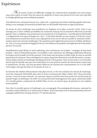 Afin de mettre en place les différentes stratégies de communication auxquelles nous avons pensé,
nous avons réalisé un Gantt. Pour des raisons de simplicité, le Gantt nous permet de voir d’un seul coup d’œil
la stratégie globale que nous souhaitons proposer.
Tout d’abord nous commencerons par une « phase test » comprenant une étude marketing appelée street mar-
keting et une campagne de lancement produits dans un McDonald’s déterminé en région parisienne.
Au niveau du street marketing, nous installerons un chapiteau sur la place concorde à Paris. Celui-ci sera
aménagé avec le futur mobilier qui habillera les restaurants français lors du lancement officiel de la nouvelle
gamme. Dans ce chapiteau, nous proposerons aux passants de vivre l’expérience « nouvelle gamme McDonald’s
» en dégustant les trois types de burgers de « luxe ». Cette étude s’étendra sur une semaine. A la fin des 7 jours,
nous étudierons la ressenti des clients, nous regrouperons leurs avis etc afin de recueillir le maximum d’infor-
mations autour des nouveaux hamburgers. Des questions seront également posées pour le mobilier, l’ambiance
etc. Tout ceci nous permettra de dégager les forces et les faiblesses des produits mais également de la décoration
qui leur est associée.
Immédiatement après l’étude en street marketing, nous enchainerons sur la phase « campagne de lancement
produits » dans le McDonald’s parisien. En parallèle à cette expérience, des affichages publicitaires illustrant
les burgers seront installés sur les bus parisien. Cette étude nous permettra à échelle réelle, de tester la nouvelle
gamme dans le restaurant. Nous aménagerons un espace temporaire illustrant la nouvelle décoration, et propo-
serons chaque semaine un hamburger spécifique parmi les 3 de la gamme. Nous verrons ainsi si ces nouveautés
attire le type de clientèle aisée que nous recherchons ou si nus pouvons toucher des businessmen comme nous
le souhaiterions. De plus, cela nous permettra d’observer les réactions des consommateurs vis-à-vis des diffé-
rents burgers ainsi que les freins ou les attentes de ceux-ci.
En fonction des résultats obtenus durant cette phase de test, et s’ils sont concluant, les travaux de réaménage-
ment des restaurants McDonald’s dans toute la France commenceront début octobre 2014. Nous prévoyons
environ 2 mois de travaux intensifs. Les nouveaux espaces ouvriront ainsi leurs portes lors du lancement du
premier burger, le hamburger à la truffe. Ces travaux prévoient l’aménagement d’un espace entièrement dédié
à la nouvelle gamme, comprenant du mobilier blanc et écru, un nouvel espace de paiement et une isolation
sonore parfaite.
Pour finir, la nouvelle gamme de hamburgers sera accompagnée d’un packaging plus luxueux, reprenant les
nouvelles couleurs blanches et or choisies pour le thème. Tout le lancement sera en amont présenté par diverses
campagnes publicitaires (teasing, internet, TV) décrites plus bas.
Expériences
 