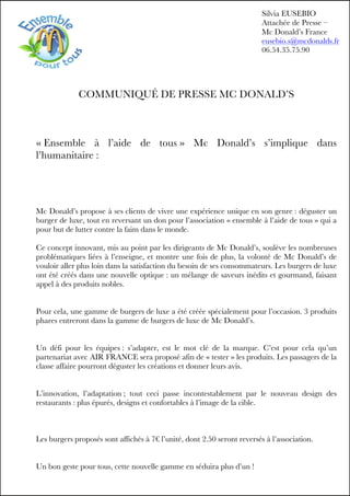 COMMUNIQUÉ DE PRESSE MC DONALD’S
« Ensemble à l’aide de tous » Mc Donald’s s’implique dans
l’humanitaire :
Mc Donald’s propose à ses clients de vivre une expérience unique en son genre : déguster un
burger de luxe, tout en reversant un don pour l’association « ensemble à l’aide de tous » qui a
pour but de lutter contre la faim dans le monde.
Ce concept innovant, mis au point par les dirigeants de Mc Donald’s, soulève les nombreuses
problématiques liées à l’enseigne, et montre une fois de plus, la volonté de Mc Donald’s de
vouloir aller plus loin dans la satisfaction du besoin de ses consommateurs. Les burgers de luxe
ont été créés dans une nouvelle optique : un mélange de saveurs inédits et gourmand, faisant
appel à des produits nobles.
Pour cela, une gamme de burgers de luxe a été créée spécialement pour l’occasion. 3 produits
phares entreront dans la gamme de burgers de luxe de Mc Donald’s.
Un défi pour les équipes : s’adapter, est le mot clé de la marque. C’est pour cela qu’un
partenariat avec AIR FRANCE sera proposé afin de « tester » les produits. Les passagers de la
classe affaire pourront déguster les créations et donner leurs avis.
L’innovation, l’adaptation ; tout ceci passe incontestablement par le nouveau design des
restaurants : plus épurés, designs et confortables à l’image de la cible.
Les burgers proposés sont affichés à 7€ l’unité, dont 2.50 seront reversés à l’association.
Un bon geste pour tous, cette nouvelle gamme en séduira plus d’un !
Silvia EUSEBIO
Attachée de Presse –
Mc Donald’s France
eusebio.s@mcdonalds.fr
06.54.35.75.90
 