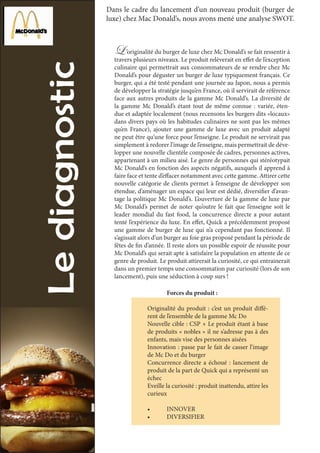 Dans le cadre du lancement d’un nouveau produit (burger de
luxe) chez Mac Donald’s, nous avons mené une analyse SWOT.
L ’originalité du burger de luxe chez Mc Donald’s se fait ressentir à
travers plusieurs niveaux. Le produit relèverait en effet de l’exception
culinaire qui permettrait aux consommateurs de se rendre chez Mc
Donald’s pour déguster un burger de luxe typiquement français. Ce
burger, qui a été testé pendant une journée au Japon, nous a permis
de développer la stratégie jusqu’en France, où il servirait de référence
face aux autres produits de la gamme Mc Donald’s. La diversité de
la gamme Mc Donald’s étant tout de même connue : variée, éten-
due et adaptée localement (nous recensons les burgers dits «locaux»
dans divers pays où les habitudes culinaires ne sont pas les mêmes
qu’en France), ajouter une gamme de luxe avec un produit adapté
ne peut être qu’une force pour l’enseigne. Le produit ne servirait pas
simplement à redorer l’image de l’enseigne, mais permettrait de déve-
lopper une nouvelle clientèle composée de cadres, personnes actives,
appartenant à un milieu aisé. Le genre de personnes qui stéréotypait
Mc Donald’s en fonction des aspects négatifs, auxquels il apprend à
faire face et tente d’effacer notamment avec cette gamme. Attirer cette
nouvelle catégorie de clients permet à l’enseigne de développer son
étendue, d’aménager un espace qui leur est dédié, diversifier d’avan-
tage la politique Mc Donald’s. L’ouverture de la gamme de luxe par
Mc Donald’s permet de noter qu’outre le fait que l’enseigne soit le
leader mondial du fast food, la concurrence directe a pour autant
tenté l’expérience du luxe. En effet, Quick a précédemment proposé
une gamme de burger de luxe qui n’a cependant pas fonctionné. Il
s’agissait alors d’un burger au foie gras proposé pendant la période de
fêtes de fin d’année. Il reste alors un possible espoir de réussite pour
Mc Donald’s qui serait apte à satisfaire la population en attente de ce
genre de produit. Le produit attirerait la curiosité, ce qui entrainerait
dans un premier temps une consommation par curiosité (lors de son
lancement), puis une séduction à coup surs !
	 Forces du produit :
Originalité du produit : c’est un produit diffé-
rent de l’ensemble de la gamme Mc Do
Nouvelle cible : CSP + Le produit étant à base
de produits « nobles » il ne s’adresse pas à des
enfants, mais vise des personnes aisées
Innovation : passe par le fait de casser l’image
de Mc Do et du burger
Concurrence directe a échoué : lancement de
produit de la part de Quick qui a représenté un
échec
Eveille la curiosité : produit inattendu, attire les
curieux
•	 INNOVER
•	 DIVERSIFIER
 