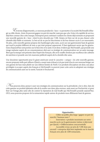 En terme d’opportunités, ce nouveau produit de « luxe » va permettre à la société McDonald’s d’élar-
gir sa cible clients. Ainsi, ils peuvent gagner en part de marché, mais pas que cela. Grâce à la rapidité de service,
déjà bien connue chez cette marque, l’entreprise peut continuer à séduire les clients déjà existants en proposant
une nouvelle gamme de « luxe » dont le prix n’excède pas 7,50€. L’enjeu est bien sur de ne pas chasser cette
clientèle déjà fidèle et existante. Le but est de ne pas les discriminer et de leur donner accès à ces nouveautés.
De plus, cette nouvelle gamme propose des hamburgers plus sains, accès sur une gastronomie haut de gamme
qui rend le produit différent de tout ce qui était proposé auparavant. Il faut également savoir que les généra-
tions d’aujourd’hui sont portées sur le bien être et la santé. Il est donc évident que McDonald’s, qui possède une
image malsaine auprès de ses consommateurs doit axer sa stratégie de communication sur un autre message.
Bien que la marque soit présente dans l’esprit des français, elle est le souffre douleur par excellence des cabinets
de nutrition et possède une très mauvaise publicité auprès de la clientèle dite saine.
Une deuxième opportunité pour le géant américain serait le caractère « unique » de cette nouvelle gamme,
encore proposée nulle part ailleurs (Quick a essayé mais échoué et n’a pas tenté d’accès son nouveau burger sur
une gamme de luxe mais plutôt sur une édition limitée de Noël). Ces produits d’exception ont donc une place
privilégiée à occuper auprès des français et McDonald’s va pouvoir jouer cette carte en adoptant une stratégie
de communication axée sur la rareté, l’unicité et l’exclusivité.
		Opportunités :
-	 Cibler un public plus large / gagner en part de
marché / business men ?
-	 Innovation → produits inexistants sur notre
marché accès sur la gastronomie (même si déjà tenté
par Quick) → Différenciation concurrentielle
-	 Accessible à tous car prix de 7,50€ donc pas
excessif + entreprise déjà bien implantée sur le marché
français avec plus de 1200 restaurants.
Nous pouvons donc penser à axer nos stratégies de communication sur la périodicité, c’est-à-dire, faire de
cette gamme un produit éphémère afin de la rendre rare donc plus envieux, mais aussi sur l’exclusivité, et pour
finir sur l’image plus saine afin de contrer la réputation de mal bouffe que McDonald’s possède aujourd’hui.
OUI, nous pouvons proposer de la restauration rapide autour de produits issus d’éléments haut de gamme.
 