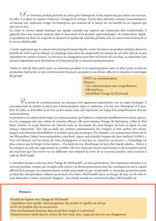 S i ce nouveau produit peut être un atout pour l’entreprise, il n’en représente pas moins une menace.
En effet, il se place en rupture totale avec l’image de la marque. Il peut donc dérouter certains consommateurs,
on donner une «mauvaise image» de l’entreprise, qui tenterais de se lancer sur un marché ou un segment qui
n’est pas le sien.
En outre, le service rapide implique une qualité moindre par rapport aux restaurants plus traditionnels, il
apparait alors une menace majeure dans le lancement d’un produit «gastronomique» de restauration rapide.
Le problème est donc de respecter et d’assurer la qualité du nouveau produit, tout en conservant la formule et
le service McDonald’s.
A noter également que le concurrent principal français Quick à tenter de lancer un produit similaire durant la
période de noël et qu’il a échoué. Le challenge étant alors de comprendre les raisons de cet échec afin de ne pas
reproduire les mêmes erreurs. La réticence au changement peut être un facteur de cet échec, et représente une
menace importante pour l’entreprise et le lancement de ce nouveau positionnement.
Enfin, le coût de fabrication pour ces nouveaux produits et la communication mise en place pour en faire la
promotion représente un fort investissement financier, pouvant en cas d’échec affecter la situation économique
du groupe.
	En terme de communication, les menaces sont également importantes. Sur un aspect pratique, il
sera important de mettre en place une communication claire et cohérente, à la fois avec l’entreprise et le pro-
duit. En effet, se diversifier peut être un fort atout, mais cela représente un risque d’incompréhension chez les
consommateurs.
Le produit en lui même étant risqué, la communication qui l’entoure comprend sensiblement les même aspects,
et si la campagne n’est pas réalisé de manière efficace, elle peut entamer l’image de l’entreprise. L’effet de Bad
Buzz, comme on a put observer sur internet suite au lancement des trois burgers de luxe au Japon est une
menace importante. Très mal accueilli par certains consommateur, les critiques se font parfois très sévère,
jusqu’à concrètement décrédibiliser le produit ainsi que la marque. Par exemple, ces commentaire laissé sur le
site MinuteBuzz (http://www.minutebuzz.com/food--japon-mdcdonalds-burgers-de-luxe-fastfood-41458/) :»
Pour $10 donnez-moi au moins de vrais champignons et non pas en conserve», ou encore « « l’emballage est
plus couteux que le burger en lui même», « J’ai éclaté de rire. Hamburger de luxe chez macdo ahaha» . Même si
les critiques ne sont pas argumentés ou justifier, elle n’en restes pas moins représentatives de la majeure partie
des réactions que l’on trouve sur les différents sites relayant la sortie de ce nouveau produit (sites externes à
celui de McDonald).
La dernière menace concerne donc l’image de McDonald’s, en tant qu’entreprise. Des mauvaises réactions à ce
nouveau produit, comme par exemple celle reprises au dessus pourraient avoir des conséquences sur le capital
affectif de la marque, les consommateurs actuels pourraient ne pas comprendre ce nouveaux positionnement,
ou bien des interprétations néfastes pourraient être faites «McDonald’s lance un burger de luxe car ils sont en
crise financière et donc on besoin d’argent», «Les clients actuels ne conviennent plus à McDonald’s etc.
SWOT en communication:
Menaces :
- Une communication non compréhensive
- Effet bad buzz
- Déstabiliser l’image de McDonald
	 Menaces :
-Produit en rupture avec l’image de McDonald
- Opposition entre qualité «haut de gamme» du produit et rapidité du service
-Echec du produit chez la concurrence
-Fort investissement financier dans un produit risqué et controversé
-Positionnement inédit dans le secteur du Fast-food, donc risque de réticence au changement
 