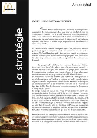 Axe sociétal
UNE MEILLEURE REPARTITION DES RICHESSES
	 Comme établi dans le diagnostic préalable, la principale pré-
occupation des consommateurs face à ce nouveau produit de luxe est
:»pourquoi?». En effet, rien ne semble justifier ce nouveau positionne-
ment, si ce n’est un désir de diversification et de développement de la
marque, au travers d’un nouveau produit de gamme supérieure, et donc
commercialisé à un prix plus élevé que les produits McDonald déjà pré-
sents sur le marché.
La communication va donc avoir pour objectif de justifier ce nouveau
produit, et apporter une valeur ajoutée au consommateur ainsi qu’à la
marque. McDonald va donc, grâce à ce nouveau produit se positionner
comme une entreprise humanitaire et engagée pour une cause socié-
tale, tout en participant à une meilleure répartition des richesses dans
le monde.
	 Le groupe McDonald lance le programme «Ensemble à l’aide de
tous», qui a pour but d’aider à lutter contre la famine dans le monde, et
qui sera financer d’une part avec les fonds du groupe, et de l’autre part
les consommateurs, puisque pour chaque «Burger de luxe» acheté, deux
euros seront reversés au programme «Ensemble à l’aide de tous».
Le principe ici va être de montrer que McDonald s’implique dans le
monde humanitaire, qu’il utilise sa position de leader mondial et son
capital pour aider les personnes dans le besoin. On exorcise l’image de
ce «monstre financier» et des nombreux scandales liés à l’industrie du
fast food établis dans le diagnostic pour accompagner le changement
d’image de McDonald.
Le groupe change son logo, le fond rouge devient alors le fond vert dans
un souci d’écologie et de démarche RSE. En 2014 grâce à notre campagne,
McDonald continue d’évoluer, et lutte maintenant contre la famine dans
le monde. Cet engagement et ce «combat» n’ont pas été choisis au hasard,
il est en relation directe avec le secteur d’activité du groupe. Là encore,
on lutte contre cette image, ce parallèle souvent dénoncé quand on parle
de faim dans le monde, entre les clients de McDonald qui mangent en
quantité astronomique et gaspillent souvent une partie de leur nourri-
ture, et les personnes dans le besoin qui n’ont pas de quoi s’alimenter.
On va utiliser cet axe stratégique pour justifier un nouveau produit, ainsi
qu’un nouveau positionnement, tout en améliorant l’image de la marque
et de ses consommateurs, en agissant pour une meilleure répartition des
richesses et en s’engageant dans la lutte contre la famine dans le monde.
 