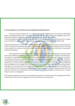 UN ENGAGEMENT ET UN PARTENARIAT ENTREPRISE/CONSOMMATEUR :
	 Comme évoqué précédemment, on va également travailler sur l’image du consommateur McDonald.
L’idée ici est également de susciter un engagement consommateur, on leur propose de s’impliquer dans le pro-
gramme humanitaire McDonald à travers la consommation de nos nouveaux produits.
Le prix d’un burger reste accessible, en moyenne autour de 5€, la gamme de luxe sera elle autour de 7€. Les deux
euros de différence représentent l’engagement du consommateur dans le programme de McDonald.
Cela permet également de montrer aux consommateurs que cet engagement n’est pas juste un prétexte pour les
inciter à consommer des produits plus chers, mais bien une véritable volonté de la marque d’investir du temps
et une partie de ses ressources dans la lutte contre la famine. La différence de prix serait alors ici presque de
l’ordre du symbolique.
	 Cette démarche permettra également, combinée avec les autres axes stratégiques de communication
mis en place d’obtenir de nouveaux clients. Les personnes visées par notre gamme sont plus aisées financière-
ment que les consommateurs actuels (même si ils sont déjà très diversifiés, en témoigne le succès du groupe).
Ces personnes vont avoir un pouvoir d’achat plus important, qui leur permettrais de consommer notre nou-
velle gamme de produit régulièrement sans en faire une exception. Ces mêmes consommateurs sont également
attirés par une certaine reconnaissance de leur situation et de leur influence. En leur donnant la possibilité de
faire une différence et de s’engager dans notre programme grâce à leur implication financière le groupe McDo-
nald offre cette reconnaissance à ses clients. La campagne de communication autour de l’axe sociétal met en
avant l’investissement et les apports du consommateur dans le programme, et par conséquent permet à tous de
faire le lien entre les nouveaux produits, mis en avant par un nouveau packaging et «la bonne action», «le geste
humain» qui les accompagnent.
Il va maintenant s’agir de convaincre les consommateurs que leur «investissement» dans le programme McDo-
nald est bien justifié et qu’il ne s’agit pas juste d’une opération de communication.
 