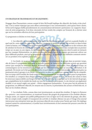 UN STRATEGIE DE TRANSPARANCE ET DE LEGITIMITE :
S’engager dans l’humanitaire comme compte le faire McDonald implique des objectifs, des fonds, et des résul-
tats. C’est ce même triptyque que nous allons communiquer à nos consommateurs, ainsi qu’aux futurs clients.
Si l’on suit la logique établie précédemment, les consommateurs deviennent «partenaires» ou «supports» finan-
ciers de notre programme, il est donc nécessaire de leur rendre des comptes sur l’avancée de ce dernier ainsi
que sur les retombées effectives de leur participation.
Ce programme se décline en trois étapes:
	 1- Les objectifs: on communiquera alors sur le but final du programme, quel est sa grande finalité, et
quel sont les «sous-objectifs» prévus afin d’arriver à respecter la promesse établie. On est donc ici dans la lutte
contre la famine, avec comme objectif de rétablir l’équilibre des répartitions des ressources et des richesses afin
de satisfaire les besoins de chacun. En terme de sous-objectifs, on se concentrera par exemple dans un premier
temps sur un pays ou une région, on développera des centres d’aide aux personnes dont la santé est menacée
par leur manque d’alimentation, on mettra en place des plantations et des équipes qui pourront cultiver sur
place différents produits, ainsi qu’un programme d’éducation pour apprendre aux habitants comment entrete-
nir ces produits et les exploiter par la suite.
	 2- Les fonds: on va ici communiquer à la fois sur l’investissement du groupe dans un premier temps,
afin de lancer le programme mais aussi la nouvelle gamme de burger et les différentes actions qui gravitent
autour (par exemple les nouveaux espaces McDonald dans certains restaurants). Dans un second temps, on
communiquera sur les investissements réalisés par les consommateurs, dans un soucis de valorisation et de
gratitude. On insiste sur le fait que cette démarche est participative et qu’elle n’est possible uniquement grâce au
partenariat entre le groupe et ses clients. On va mettre en place un «compteur» qui aura pour but de comptabi-
liser en temps réel la totalité des fonds soulevés dans le restaurant par les consommateurs pour le programme.
On installera ce compteur dans chaque restaurant proposant la gamme de luxe, au dessus des caisses et dans
les nouveaux espaces dédiés aux burgers de luxe. Le même principe sera appliqué sur le site internet du groupe,
qui comptabilisera lui la totalité des fonds sur tous les restaurants participants. Le site internet sera également
modifié, et un nouvel onglet sera ajouté : «Notre engagement humanitaire». Il aura pour but de présenter le
programme, ses différents objectifs, les moyens mis en œuvres, la présentation des acteurs et bénévoles etc. et
bien sur les résultats obtenus.
	 3- Les résultats: Enfin, comme dans tout investissement, on attend des résultats. Il s’agira ici d’amener
des «preuves « aux consommateurs, en montrant l’avancé des progrès du programme et les résultats obtenus.
Chaque année, un rapport sera publié publiquement et mis en ligne sur le site internet du groupe, afin d’éta-
blir un compte rendu complet et transparent des activités et résultats obtenus (un peu à l’image d’un journal
interne pour une entreprise) ainsi que des nouveaux objectifs mis en place pour l’année qui vient. On implique
toujours autant les consommateurs, et justifie leurs investissements en leur amenant des preuves concrètes de
leur participation.
 
