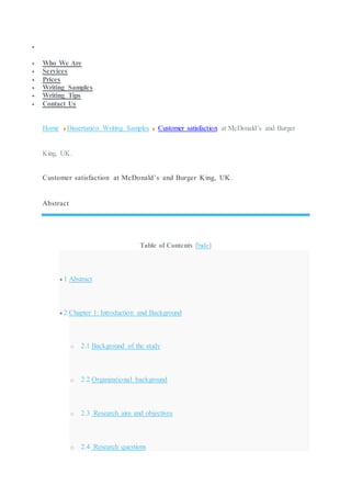 
 Who We Are
 Services
 Prices
 Writing Samples
 Writing Tips
 Contact Us
Home Dissertation Writing Samples Customer satisfaction at McDonald’s and Burger
King, UK.
Customer satisfaction at McDonald’s and Burger King, UK.
Abstract
Table of Contents [hide]
 1 Abstract
 2 Chapter 1: Introduction and Background
o 2.1 Background of the study
o 2.2 Organizational background
o 2.3 Research aim and objectives
o 2.4 Research questions
 
